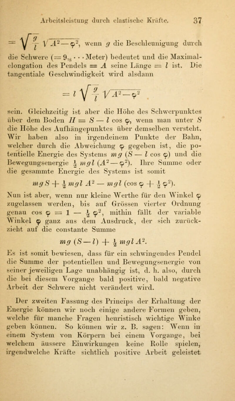 — A/ y \'A- — 9-, wenn g die Beschleunigung durch die Schwere (= 9;s • • -Meter) bedeutet und die Maximal- elongation des Pendels = A seine Länge = l ist. Die tangentiale Geschwindigkeit wird alsdann = 1 \[± VA*-r sein. Gleichzeitig ist aber die Höhe des Schwerpunktes über dem Boden // = S — l cos 9, wenn man unter S die Höhe des Aufhängepunktes über demselben versteht. Wir haben also in irgendeinem Punkte der Bahn, welcher durch die Abweichung 9 gegeben ist, die po- tentielle Energie des Systems mg (S— l cos 9) und die Bewegungsenergie \ mgl (A'2 — o'-). Ihre Summe oder die gesammte Energie des Systems ist somit mgS -f- \mgl A- — mgl (cos 9 + ^ 92). Nun ist aber, wenn nur kleine Werthe für den Winkel 9 zugelassen werden, bis auf Grössen vierter Ordnung genau cos 9 = 1 — }f 92, mithin fällt der variable Winkel 9 ganz aus dem Ausdruck, der sich zurück- zieht auf die constante Summe mg(S-l) + \mglAK Es ist somit bewiesen, dass für ein schwingendes Pendel die Summe der potentiellen und Bewegungsenergie von seiner jeweiligen Lage unabhängig ist, d. h. also, durch die bei diesem Vorgange bald positive, bald negative Arbeit der Schwere nicht verändert wird. Der zweiten Passung des Principe der Erhaltung der Energie können wir noch einige andere Formen geben, welche für manche Fragen heuristisch wichtige Winke geben können. So können wir z. B. sagen: Wenn in einem System von Körpern bei einem Vorgange, bei welchem äussere Einwirkungen keine Rolle spielen, irgendwelche Kräfte sichtlich positive Arbeit geleistet