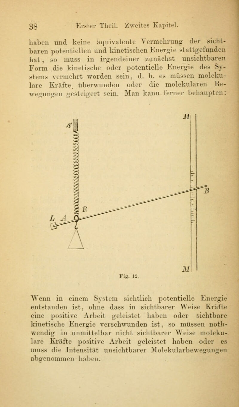 haben und keine äquivalente Vermehrung der sicht- baren potentiellen und kinetischen Energie stattgefunden hat , so niuss in irgendeiner zunächst unsichtbaren Form die kinetische oder potentielle Energie de- Syr stems vermehrt worden sein, d. h. es müssen moleku- lare Kräfte, überwunden oder die molekularen Be- wesfunoen gesteigert ^ein. Man kann ferner behaupten: Wenn in einem System sichtlich potentielle Energie entstanden ist. ohne dass in sichtbarer Weise Kräfte eine positive Arbeit geleistet haben oder sichtbare kinetische Energie verschwunden ist, so müssen noth- wendig in unmittelbar nicht sichtbarer Weise moleku- lare Kräfte positive Arbeit geleistet haben oder es niuss die Intensität unsichtbarer Molekularbewegungen abgenommen haben.