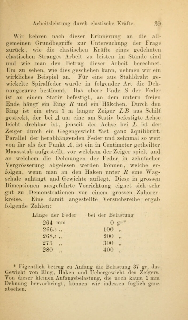 Wir kehren nach dieser Erinnerung an die all- gemeinen Grundbegriffe zur Untersuchung der Frage zurück. wie die elastischen Kräfte eines gedehnten elastischen Stranges Arbeit zu Leisten im Stande sind und wie man den Betrag dieser Arbeit berechnet. Um zu sehen, wie dies geschehen kann, nehmen wir ein wirkliches Beispiel an. Für eine aus Stahldroht ge- wickelte Spiralfeder wurde in folgender Art die Deh- nungscurve bestimmt;. Das obere Ende S der Feder ist an einem Stativ befestigt, an dem untern freien Ende hängt ein Ring II und ein Häkchen. Durch den Bing ist ein etwa 1 m langer Zeiger LB aus Schilt gesteckt, der bei A um eine am Stativ befestigte Achse leicht drehbar i?t, jenseit der Achse bei L ist der Zeiger durch ein Gegengewicht fast ganz äquilibrirt. Parallel der herabhängenden Feder und zehnmal so weit von ihr als der Punkt A, i>t ein in Centimeter getheilter Maassstab aufgestellt, vor welchem der ZeiiM-r spielt und an welchem die Dehnungen der Feder in zehnfacher Vergrösserung abgelesen werden können, welche er- folgen, wenn man an den Haken unter H eine Wag- sehale anhängt und Gewichte auflegt. Diese in gr< - Dimensionen ausgeführte Vorrichtung eignet sich sehr gut zu Demonstrationen vor einem grossen Zuhörer- kreise. Eine damit angestellte Versuchsreihe ergab folgende Zahlen: Läuov der Feder bei der Belastung 264 mm 0 gr 266.-, .. 100 .. 268.-, .. 200 .. 273 .. 300 .. 280 .. 400 .. * Eigentlich lietru«? zu Anfang die Belastung 37 gr, das Gewicht von Bing. Haken und Uebergewicht des 7. _ Von dieser kleineu Anfangsbelastung, die noch kaum 1 mm Dehnung hervorbringt, können wir indessen füglich ganz absehen.