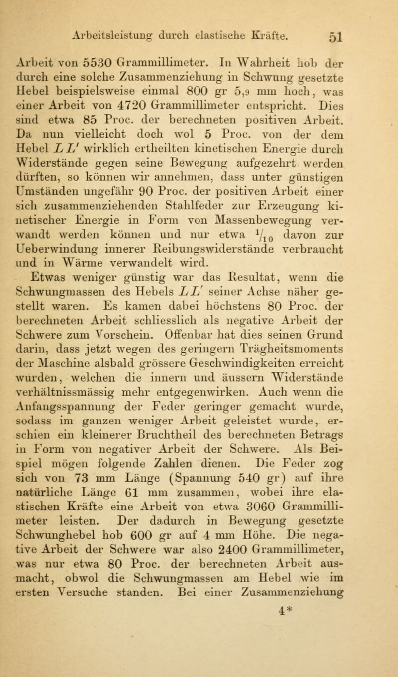 Arbeit von 5530 Grammillimeter. In Wahrheit hob der durch eine solche Zusanimenziehung in Schwung gesetzte Hebel beispielsweise einmal 800 gr 5,9 mm hoch, was einer Arbeit von 4720 Grammillimeter entspricht. Dies sind etwa 85 Proc. der berechneten positiven Arbeit. Da nun vielleicht doch wol 5 Proc. von der dem Hebel LL' wirklich ertheilten kinetischen Energie durch Widerstände gegen seine Bewegung aufgezehrt werden dürften, so können wir annehmen, dass unter günstigen Umständen ungefähr 90 Proc. der positiven Arbeit einer sich zusammenziehenden Stahlfeder zur Erzeugung ki- netischer Energie in Form von Massenbewegung ver- wandt werden können und nur etwa ^io davon zur Ueberwindung innerer Reibungswiderstände verbraucht und in Wärme verwandelt wird. Etwas weniger günstig war das Resultat, wenn die Schwungmassen des Hebels LL' seiner Achse näher ge- stellt waren. Es kamen dabei höchstens 80 Proc. der berechneten Arbeit schliesslich als negative Arbeit der Schwere zum Vorschein. Offenbar hat dies seinen Grund darin, dass jetzt wegen des geringern Trägheitsmoments der Maschine alsbald grössere Geschwindigkeiten erreicht wurden, welchen die innern und äussern Widerstände verhältnissmässig mehr entgegenwirken. Auch wenn die Anfangsspannung der Feder geringer gemacht wurde, sodass im ganzen weniger Arbeit geleistet wurde, er- aebien ein kleinerer Bruchtheil des berechneten Betrags in Form von negativer Arbeit der Schwere. Als Bei- spiel mögen folgende Zahlen dienen. Die Feder zog sich von 73 mm Länge (Spannung 540 gr) auf ihre natürliche Länge 61 mm zusammen, wobei ihre ela- stischen Kräfte eine Arbeit von etwa 3060 Grammilli- meter leisten. Der dadurch in Bewegung gesetzte Schwunghebel hob 600 gr auf 4 mm Höhe. Die nega- tive Arbeit der Schwere war also 2400 Grammillimeter, was nur etwa 80 Proc. der berechneten Arbeit aus- macht, obwol die Schwungmassen am Hebel wie im ersten Versuche standen. Bei einer Zusammenziehung