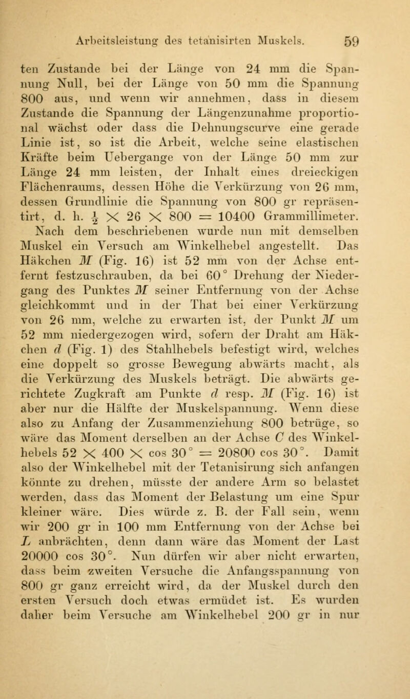 ten Zustande bei der Länge von 24 mm die Span- nung Null, bei der Länge von 50 mm die Spannung 800 aus, und wenn wir annehmen, dass in diesem Zustande die Spannung der Längenzunahme proportio- nal wächst oder dass die Dehnungscurve eine gerade Linie ist, so ist die Arbeit, welche seine elastischen Kräfte beim Uebergange von der Länge 50 mm zur Länge 24 mm leisten, der Inhalt eines dreieckigen Flächenraums, dessen Höhe die Verkürzung von 26 mm, dessen Grundlinie die Spannung von 800 gr repräsen- tirt, d. h. £ X 26 X 800 = 10400 Grammillimeter. Nach dem beschriebenen wurde nun mit demselben Muskel ein Versuch am Winkelhebel angestellt. Das Häkchen 31 (Fig. 16) ist 52 mm von der Achse ent- fernt festzuschrauben, da bei 60° Drehung der Nieder- gang des Punktes 31 seiner Entfernung von der Achse gleichkommt und in der That bei einer Verkürzung von 26 mm, welche zu erwarten ist. der Punkt 31 um 52 mm niedergezogen wird, sofern der Draht am Häk- chen d (Fig. 1) des Stahlhebels befestigt wird, welches eine doppelt so grosse Bewegung abwärts macht, als die Verkürzung des Muskels beträgt. Die abwärts ge- richtete Zugkraft am Punkte d resp. 31 (Fig. 16) ist aber nur die Hälfte der Muskelspannung. Wenn diese also zu Anfang der Zusammenziehung 800 betrüge, so wäre das Moment derselben an der Achse C des Winkel- hebels 52 X 400 X cos 30° = 20800 cos 30°. Damit also der Winkelhebel mit der Tetanisirung sich anfangen könnte zu drehen, müsste der andere Arm so belastet werden, dass das Moment der Belastung um eine Spur kleiner wäre. Dies würde z. B. der Fall sein, wenn wir 200 gr in 100 mm Entfernung von der Achse bei Jj anbrächten, denn dann wäre das Moment der Last 20000 cos 30°. Nun dürfen wir aber nicht erwarten, dass beim zweiten Versuche die Anfangsspannung von 800 gr ganz erreicht wird, da der Muskel durch den eisten Versuch doch etwas ermüdet ist. Es wurden daher beim Versuche am Winkelhebel 200 gr in nur