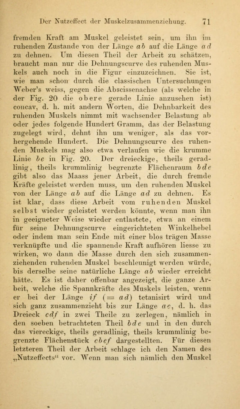 fremden Kraft am Muskel geleistet sein, um ihn im ruhenden Zustande von der Länge ab auf die Länge ad zu dehnen. Um diesen Theil der Arbeit zu schätzen, braucht man nur die Dehnungscurve des ruhenden Mus- kels auch noch in die Figur einzuzeichnen. Sie ist, wie man schon durch die classischen Untersuchungen Weber's weiss, gegen die Abscissenachse (als welche in der Fig. 20 die obere gerade Linie anzusehen ist) concav, d. h. mit andern Worten, die Dehnbarkeit des ruhenden Muskels nimmt mit wachsender Belastung ab oder jedes folgende Hundert Gramm, das der Belastung zugelegt wird, dehnt ihn um weniger, als das vor- hergehende Hundert. Die Dehnungscurve des ruhen- den Muskels mag also etwa verlaufen wie die krumme Linie be in Fig. 20. Der dreieckige, theils gerad- linig, theils krummlinig begrenzte Flächenraum bclc gibt also das Maass jener Arbeit, die durch fremde Kräfte geleistet werden muss, um den ruhenden Muskel von der Länge ab auf die Länge ad zu dehnen. Es ist klar, dass diese Arbeit vom ruhenden Muskel selbst wieder geleistet werden könnte, wenn man ihn in geeigneter Weise wieder entlastete, etwa an einem für seine Dehnungscurve eingerichteten Winkelhebel oder indem man sein Ende mit einer blos trägen Masse verknüpfte und die spannende Kraft aufhören Hesse zu wirken, wo dann die Masse durch den sich zusammen- ziehenden ruhenden Muskel beschleunigt werden würde, bis derselbe seine natürliche Länge ab wieder erreicht hätte. Es ist daher offenbar angezeigt, die ganze Ar- beit, welche die Spannkräfte des Muskels leisten, wenn er bei der Länge if (= ad) tetanisirt wird und sich ganz zusammenzieht bis zur Länge ac, d. h. das Dreieck cdf in zwei Theile zu zerlegen, nämlich in den soeben betrachteten Theil bde und in den durch das viereckige, theils geradlinig, theils krummlinig be- grenzte Flächenstück cbef dargestellten. Für diesen letzteren Theil der Arbeit schlage ich den Namen des ,,Xutzeffeets vor. Wenn man sich nämlich den Muskel