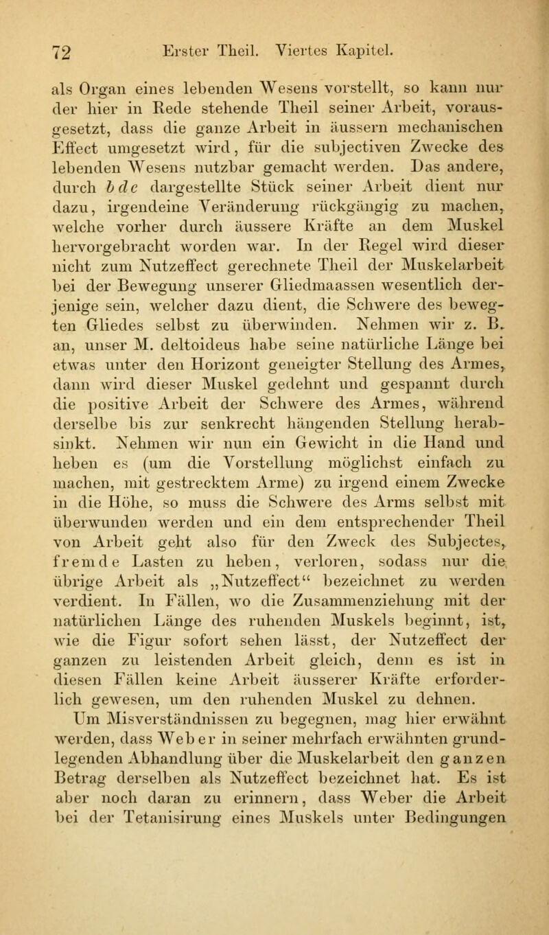 als Organ eines lebenden Wesens vorstellt, so kann nur der hier in Rede stehende Theil seiner Arbeit, voraus- gesetzt, dass die ganze Arbeit in äussern mechanischen Effect umgesetzt wird, für die subjectiven Zwecke des lebenden Wesens nutzbar gemacht werden. Das andere, durch bdc dargestellte Stück seiner Arbeit dient nur dazu, irgendeine Veränderung rückgängig zu machen, welche vorher durch äussere Kräfte an dem Muskel hervorgebracht worden war. In der Regel wird dieser nicht zum Nutzeffect gerechnete Theil der Muskelarbeit bei der Bewegung unserer Gliedinaassen wesentlich der- jenige sein, welcher dazu dient, die Schwere des beweg- ten Gliedes selbst zu überwinden. Nehmen wir z. B. an, unser M. deltoideus habe seine natürliche Länge bei etwas unter den Horizont geneigter Stellung des Armes, dann wird dieser Muskel gedehnt und gespannt durch die positive Arbeit der Schwere des Armes, während derselbe bis zur senkrecht hängenden Stellung herab- sinkt. Nehmen wir nun ein Gewicht in die Hand und heben es (um die Vorstellung möglichst einfach zu machen, mit gestrecktem Arme) zu irgend einem Zwecke in die Höhe, so muss die Schwere des Arms selbst mit überwunden werden und ein dem entsprechender Theil von Arbeit geht also für den Zweck des Subjectes, fremde Lasten zu heben, verloren, sodass nur die übrige Arbeit als „Nutzeffect bezeichnet zu werden verdient. In Fällen, wo die Zusammenziehung mit der natürlichen Länge des ruhenden Muskels beginnt, ist, wie die Figur sofort sehen lässt, der Nutzeffect der ganzen zu leistenden Arbeit gleich, denn es ist in diesen Fällen keine Arbeit äusserer Kräfte erforder- lich gewesen, um den ruhenden Muskel zu dehnen. Um Misverständnissen zu begegnen, mag hier erwähnt werden, dass Weber in seiner mehrfach erwähnten grund- legenden Abhandlung über die Muskelarbeit den ganzen Betrag derselben als Nutzeffect bezeichnet hat. Es ist aber noch daran zu erinnern, dass Weber die Arbeit bei der Tetanisirung eines Muskels unter Bedingungen