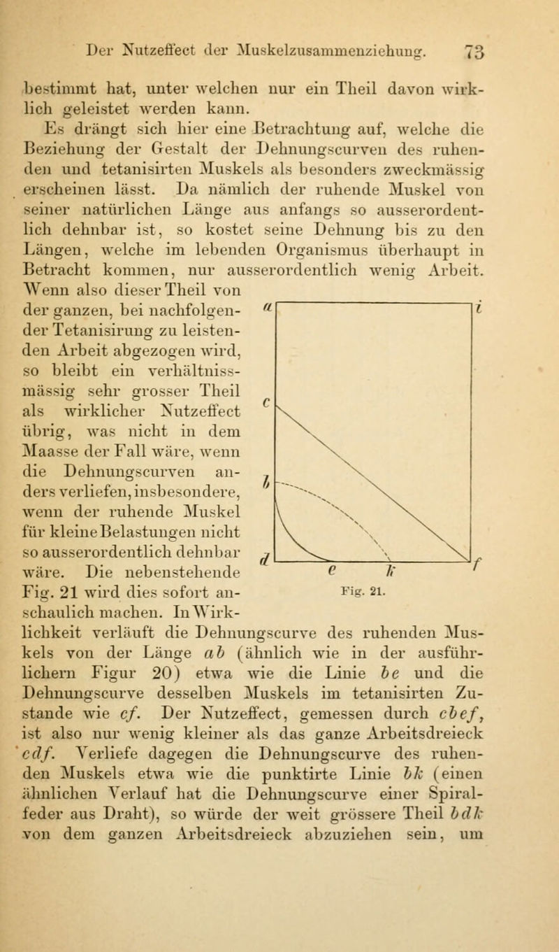 bestimmt hat, unter welchen nur ein Theil davon wirk- lich geleistet werden kann. Es drängt sich hier eine Betrachtung auf, welche die Beziehung der Gestalt der Dehnungseurven des ruhen- den und tetanisirten Muskels als besonders zweckmäßig erscheinen lässt. Da nämlich der ruhende Muskel von seiner natürlichen Länge aus anfangs so ausserordent- lich dehnbar ist, so kostet seine Dehnung bis zu den Längen, welche im lebenden Organismus überhaupt in Betracht kommen, nur ausserordentlich wenig Arbeit. Wenn also dieser Theil von der ganzen, bei nachfolgen- der Tetanisirung zu leisten- den Arbeit abgezogen wird, so bleibt ein verhältniss- mässig sehr grosser Theil als wirklicher Xutzeffect übrig, Avas nicht in dem Maasse der Fall wäre, wenn die Dehnungscurven an- ders verliefen, insbesondere, wenn der ruhende Muskel für kleine Belastungen nicht so ausserordentlich dehnbar wäre. Die nebenstehende Fig. 21 wird dies sofort an- schaulich machen. In Wirk- lichkeit verläuft die Dehnungscurve des ruhenden Mus- kels von der Länge ab (ähnlich wie in der ausführ- lichem Figur 20) etwa wie die Linie be und die Dehnungscurve desselben Muskels im tetanisirten Zu- stande wie cf. Der Nutzeffect, gemessen durch cbef, ist also nur wenig kleiner als das ganze Arbeitsdreieck cdf. Verliefe dagegen die Dehnungscurve des ruhen- den Muskels etwa wie die punktirte Linie bk (einen ähnlichen Verlauf hat die Dehnungscurve einer Spiral- feder aus Draht), so würde der weit grössere Theil bdlc von dem ganzen Arbeitsdreieck abzuziehen sein, um