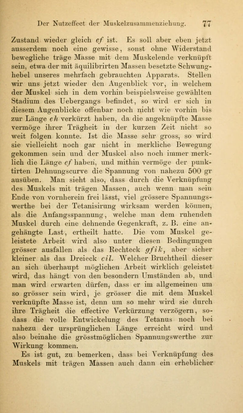 Zustand wieder gleich ef ist. Es soll aber eben jetzt ausserdem noch eine gewisse, sonst ohne Widerstand bewegliche träge Masse mit dem Muskelende verknüpft sein, etwa der mit äquilibrirten Massen besetzte Schwung- hebel unseres mehrfach gebrauchten Apparats. Stellen wir uns jetzt wieder den Augenblick vor, in welchem der Muskel sich in dem vorhin beispielsweise gewählten Stadium des Uebergangs befindet, so wird er sich in diesem Augenblicke offenbar noch nicht wie vorhin bis zur Länge eh verkürzt haben, da die angeknüpfte Masse vermöge ihrer Trägheit in der kurzen Zeit nicht so weit folgen konnte. Ist die Masse sehr gross, so wird sie vielleicht noch gar nicht in merkliche Bewegung gekommen sein und der Muskel also noch immer merk- lich die Länge ef haben, und mithin vermöge der punk- tirten Dehnungscurve die Spannung von nahezu 500 gr ausüben. Man sieht also, dass durch die Verknüpfung des Muskels mit trägen Massen, auch wenn man sein Ende von vornherein frei lässt, viel grössere Spannungs- werthe bei der Tetanisirung wirksam werden können, als die Anfangsspannung, welche man dem ruhenden Muskel durch eine dehnende Gegenkraft, z. B. eine an- gehängte Last, ertheilt hatte. Die vom Muskel ge- leistete Arbeit wird also unter diesen Bedingungen grösser ausfallen als das Rechteck gfik, aber sicher kleiner als das Dreieck eil. Welcher Bruchtheil dieser an sich überhaupt möglichen Arbeit wirklich geleistet wird, das hängt von den besondern Umständen ab, und man wird erwarten dürfen, dass er im allgemeinen um so grösser sein wird, je grösser die mit dem Muskel verknüpfte Masse ist, denn um so mehr wird sie durch ihre Trägheit die effective Verkürzung verzögern, so- dass die volle Entwickelung des Tetanus noch bei nahezu der ursprünglichen Länge erreicht wird und also beinahe die grösstmöglichen Spannungswerthe zur Wirkung kommen. Es ist gut, zu bemerken, dass bei Verknüpfung des Muskels mit träfen Massen auch dann ein erheblicher