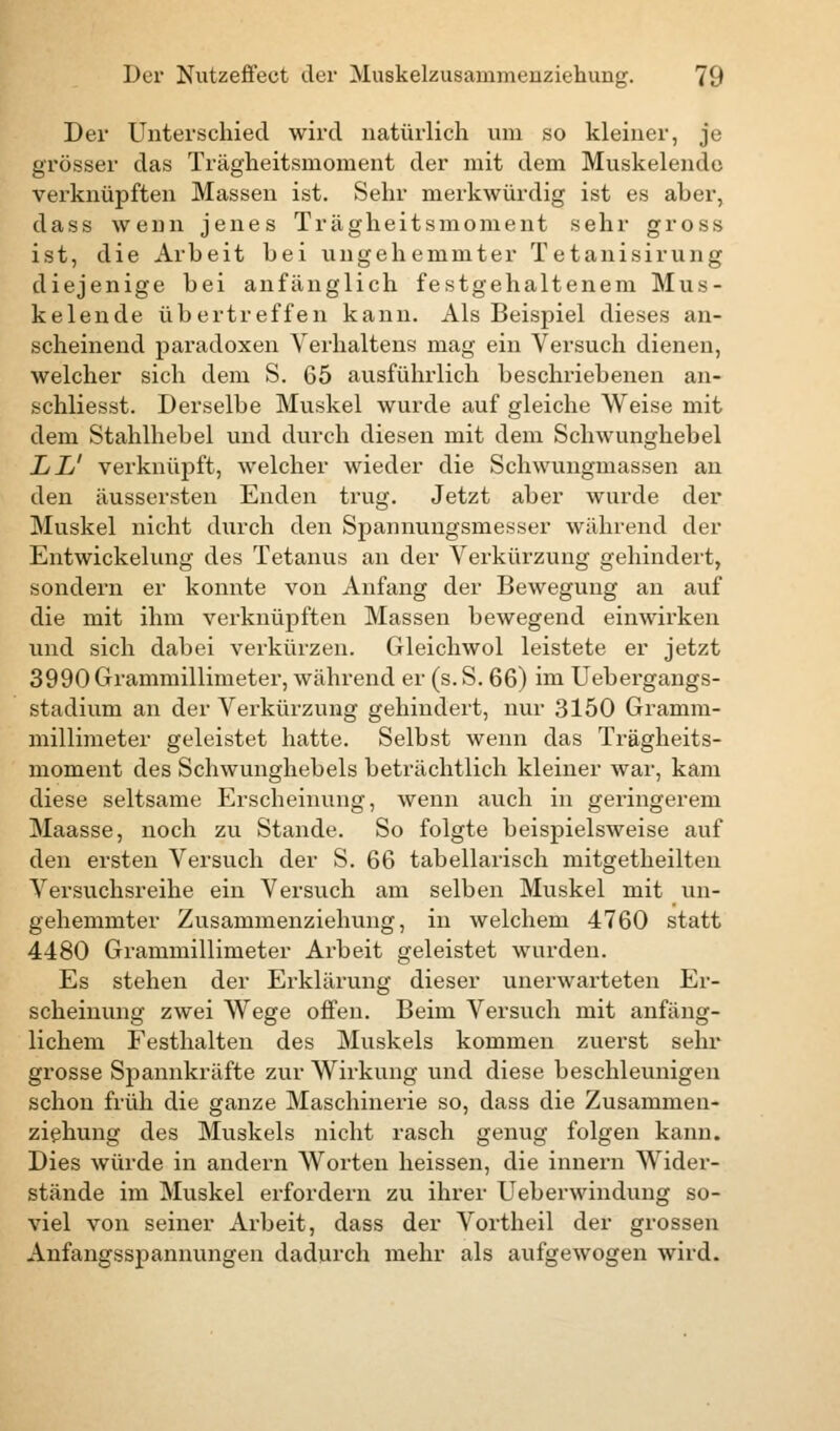 Der Unterschied wird natürlich um so kleiner, je grösser das Trägheitsmoment der mit dem Muskelende verknüpften Massen ist. Sehr merkwürdig ist es aber, dass wenn jenes Trägheitsmoment sehr gross ist, die Arbeit bei ungehemmter Tetanisirung diejenige bei anfänglich festgehaltenem Mus- kelende übertreffen kann. Als Beispiel dieses an- scheinend paradoxen Verhaltens mag ein Versuch dienen, welcher sich dem S. 65 ausführlich beschriebenen an- schliesst. Derselbe Muskel wurde auf gleiche Weise mit dem Stahlhebel und durch diesen mit dem Schwunghebel LL' verknüpft, welcher wieder die Schwungmassen an den äussersten Enden trug. Jetzt aber wurde der Muskel nicht durch den Spannungsmesser während der Entwicklung des Tetanus an der Verkürzung gehindert, sondern er konnte von Anfang der Bewegung an auf die mit ihm verknüpften Massen bewegend einwirken und sich dabei verkürzen. Gleichwol leistete er jetzt 3990 Grammillimeter, während er (s. S. 66) im Uebergangs- stadium an der Verkürzung gehindert, nur 3150 Gramm- millimeter geleistet hatte. Selbst wenn das Trägheits- moment des Schwunghebels beträchtlich kleiner war, kam diese seltsame Erscheinung, wenn auch in geringerein Maasse, noch zu Stande. So folgte beispielsweise auf den ersten Versuch der S. 66 tabellarisch mitgetheilten Versuchsreihe ein Versuch am selben Muskel mit un- gehemmter Zusammenziehung, in welchem 4760 statt 4480 Grammillimeter Arbeit geleistet wurden. Es stehen der Erklärung dieser unerwarteten Er- scheinung zwei Wege offen. Beim Versuch mit anfäng- lichem Festhalten des Muskels kommen zuerst sehr grosse Spannkräfte zur Wirkung und diese beschleunigen schon früh die ganze Maschinerie so, dass die Zusammen- ziehung des Muskels nicht rasch genug folgen kann. Dies würde in andern Worten heissen, die innern Wider- stände im Muskel erfordern zu ihrer Ueberwindung so- viel von seiner Arbeit, dass der Vortheil der grossen Anfangsspannungen dadurch mehr als aufgewogen wird.