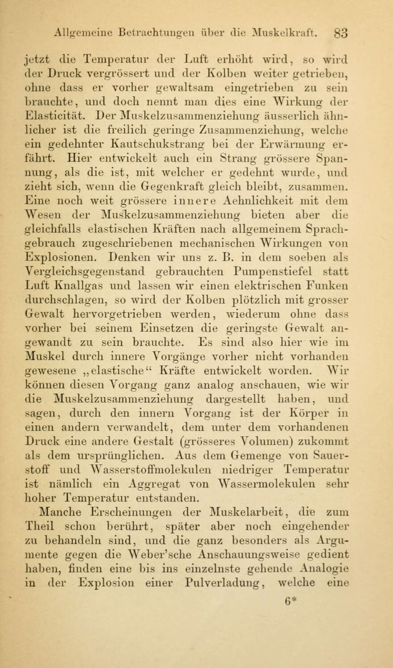 jetzt die Temperatur der Luft erhöht wird, so wird der Druck vergrössert und der Kolben weiter getrieben, ohne dass er vorher gewaltsam eingetrieben zu sein brauchte, und doch nennt man dies eine Wirkung der Elasticität. Der Muskelzusammenziehung äusserlich ähn- licher ist die freilich geringe Zusammenziehung, welche ein gedehnter Kautschukstrang bei der Erwärmung er- fahrt. Hier entwickelt auch ein Strang grössere Span- nung, als die ist, mit welcher er gedehnt wurde, und zieht sich, wenn die Gegenkraft gleich bleibt, zusammen. Eine noch weit grössere innere Aehnlichkeit mit dem Wesen der Muskelzusammenziehung bieten aber die gleichfalls elastischen Kräften nach allgemeinem Sprach- gebrauch zugeschriebenen mechanischen Wirkungen von Explosionen. Denken wir uns z. B. in dem soeben als Vergleichsgegenstand gebrauchten Pumpenstiefel statt Luft Knallgas und lassen wir einen elektrischen Funken durchschlagen, so wird der Kolben plötzlich mit grosser Gewalt hervorgetrieben werden, wiederum ohne dass vorher bei seinem Einsetzen die geringste Gewalt an- gewandt zu sein brauchte. Es sind also hier wie im Muskel durch innere Vorgänge vorher nicht vorhanden gewesene „elastische Kräfte entwickelt worden. Wir können diesen Vorgang ganz analog anschauen, wie wir die Muskelzusammenziehung dargestellt haben, und sagen, durch den innern Vorgang ist der Körper in einen andern verwandelt, dem unter dem vorhandenen Druck eine andere Gestalt (grösseres Volumen) zukommt als dem ursprünglichen. Aus dem Gemenge von Sauer- stoff und Wasserstofimolekulen niedriger Temperatur ist nämlich ein Aggregat von Wassermolekulen sehr hoher Temperatur entstanden. Manche Erscheinungen der Muskelarbeit, die zum Theil schon berührt, später aber noch eingehender zu behandeln sind, und die ganz besonders als Argu- mente gegen die Weber'sche Anschauungsweise gedient haben, finden eine bis ins einzelnste gehende Analogie in der Explosion einer Pulverladung, welche eine 6*