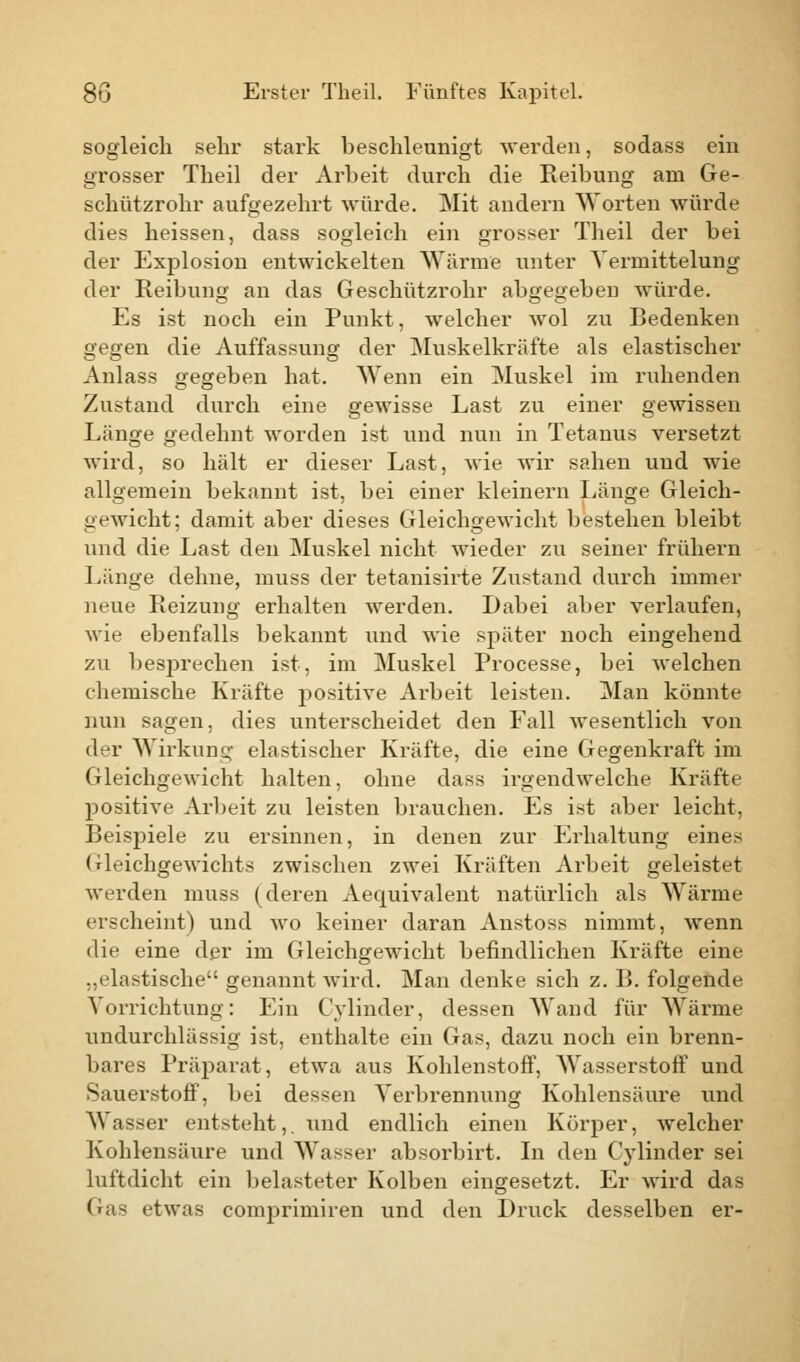 sogleich sehr stark beschleunigt werden, sodass ein grosser Theil der Arbeit durch die Keibung am Ge- schützrohr aufgezehrt würde. Mit andern Worten würde dies heissen, dass sogleich ein grosser Theil der bei der Explosion entwickelten Wärme unter Verinittelung der Reibung an das Geschützrohr abgegeben würde. Es ist noch ein Punkt, welcher wol zu Bedenken gegen die Auffassung der Muskelkräfte als elastischer Anlass gegeben hat. Wenn ein Muskel im ruhenden Zustand durch eine gewisse Last zu einer gewissen Länge gedehnt worden ist und nun in Tetanus versetzt wird, so hält er dieser Last, wie wir sahen und wie allgemein bekannt ist, bei einer kleinern Länge Gleich- gewicht; damit aber dieses Gleichgewicht bestehen bleibt und die Last den Muskel nicht wieder zu seiner frühern Länge dehne, muss der tetanisirte Zustand durch immer neue Reizung erhalten werden. Dabei aber verlaufen, wie ebenfalls bekannt und wie später noch eingehend zu besprechen ist, im Muskel Processe, bei welchen chemische Kräfte positive Arbeit leisten. Man könnte nun sagen, dies unterscheidet den Fall wesentlich von der Wirkung elastischer Kräfte, die eine Gegenkraft im Gleichgewicht halten, ohne dass irgendwelche Kräfte positive Arbeit zu leisten brauchen. Es ist aber leicht, Beispiele zu ersinnen, in denen zur Erhaltung eines Gleichgewichts zwischen zwei Kräften Arbeit geleistet werden muss (deren Aequivalent natürlich als Wärme erscheint) und wo keiner daran Anstoss nimmt, wenn die eine der im Gleichgewicht befindlichen Kräfte eine „elastische genannt wird. Man denke sich z. B. folgende Vorrichtung: Ein Cylinder, dessen Wand für Wärme undurchlässig ist, enthalte ein Gas, dazu noch ein brenn- bares Präparat, etwa aus Kohlenstoff, Wasserstoff und Sauerstoff, bei dessen Verbrennung Kohlensäure und Wasser entsteht,, und endlich einen Körper, welcher Kohlensäure und Wasser absorbirt. In den Cylinder sei luftdicht ein belasteter Kolben eingesetzt. Er wird das Gras etwas comprimiren und den Druck desselben er-