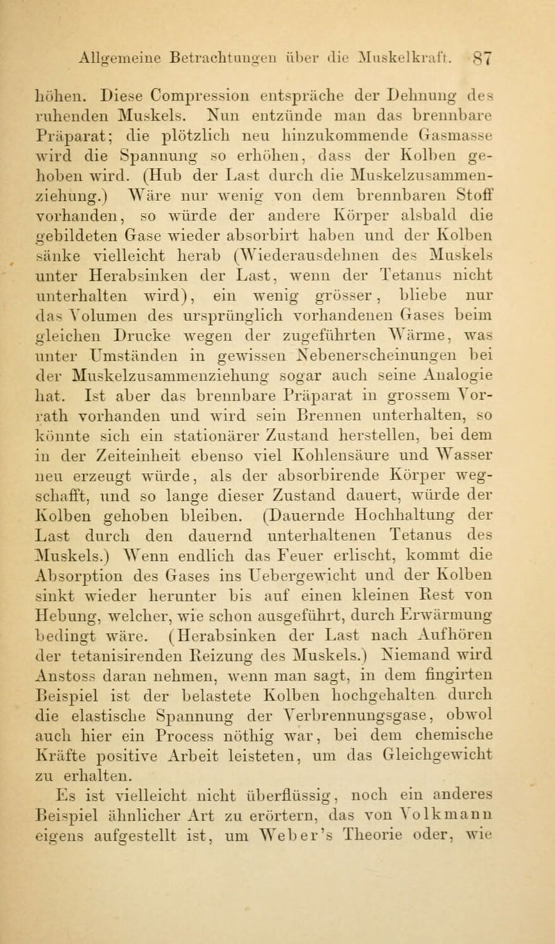 höhen. Diese Compression entspräche der Dehnung dea ruhenden Muskels. Nun entzünde man das brennbare Präparat; die plötzlich neu hinzukommende Gasmasse wird die Spannung so erhöhen, dass der Kolben ge- hoben wird. (Hub der Last durch die Muskelzusammen- ziehung.) Wäre nur wenig von dem brennbaren Stoff vorhanden, so würde der andere Körper alsbald die gebildeten Gase wieder absorbirt haben und der Kolben sänke vielleicht herab (Wiederausdehnen des Muskels unter Herabsinken der Last, wenn der Tetanus nicht unterhalten wird), ein wenig grösser, bliebe nur das Volumen des ursprünglich vorhandenen Grases beim gleichen Drucke wegen der zugeführten Wärme, was unter Umständen in gewissen Nebenerscheinungen bei der Muskelzusammenziehung sogar auch seine Analogie hat. Ist aber das brennbare Präparat in grossem Yor- rath vorhanden und wird sein Brennen unterhalten, so könnte sich ein stationärer Zustand herstellen, bei dem in der Zeiteinheit ebenso viel Kohlensäure und Wasser neu erzeugt würde, als der absorbirende Körper weg- schafft, und so lange dieser Zustand dauert, würde der Kolben gehoben bleiben. (Dauernde Hochhaltung der Last durch den dauernd unterhaltenen Tetanus des Muskels.) Wenn endlich das Feuer erlischt, kommt die Absorption des Gases ins Uebergewicht und der Kolben sinkt wieder herunter bis auf einen kleinen Rest von Hebung, welcher, wie schon ausgeführt, durch Erwärmung bedingt wäre. (Herabsinken der Last nach Aufhören der tetanisirenden Reizung des Muskels.) Niemand wird Anstoss daran nehmen, wenn man sagt, in dem fingirten Beispiel ist der belastete Kolben hochgehalten durch die elastische Spannung der Verbrennungsgase, obwol auch hier ein Process nöthig war, bei dem chemische Kräfte positive Arbeit leisteten, um das Gleichgewicht zu erhalten. Es ist vielleicht nicht überflüssig, noch ein anderes Beispiel ähnlicher Art zu erörtern, das von Volkmann eigens aufgestellt ist, um Web er's Theorie oder, wie