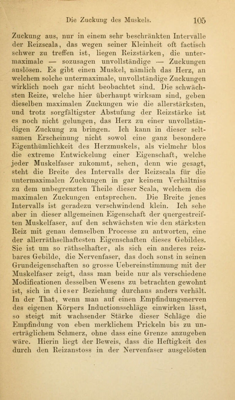 Zuckung aus, nur in einem sehr beschränkten Intervalle der Reizscala, das wegen seiner Kleinheit oft factisch schwer zu treffen ist, liegen Reizstärken, die unter- maximale — sozusagen unvollständige — Zuckungen auslösen. Es gibt einen Muskel, nämlich das Herz, an welchem solche untermaximale, unvollständige Zuckungen wirklich noch gar nicht beobachtet sind. Die schwäch- sten Reize, welche hier überhaupt wirksam sind, geben dieselben maximalen Zuckungen wie die allerstärksten, und trotz sorgfältigster Abstufung der Reizstärke ist es noch nicht gelungen, das Herz zu einer unvollstän- digen Zuckung zu bringen. Ich kann in dieser selt- samen Erscheinung nicht sowol eine ganz besondere Eigenthümlichkeit des Herzmuskels, als vielmehr blos die extreme Entwickelung einer Eigenschaft, welche jeder Muskelfaser zukommt, sehen, denn wie gesagt, steht die Breite des Intervalls der Reizscala für die untermaximalen Zuckungen in gar keinem Yerhältniss zu dem unbegrenzten Theile dieser Scala, welchem die maximalen Zuckungen entsprechen. Die Breite jenes Intervalls ist geradezu verschwindend klein. Ich sehe aber in dieser allgemeinen Eigenschaft der quergestreif- ten Muskelfaser, auf den schwächsten wie den stärksten Reiz mit genau demselben Processe zu antworten, eine der allerräthselhaftesten Eigenschaften dieses Gebildes. Sie ist um so räthselhafter, als sich ein anderes reiz- bares Gebilde, die Nervenfaser, das doch sonst in seinen Grundeigenschaften so grosse Uebereinstimmung mit der Muskelfaser zeigt, dass man beide nur als verschiedene Modifikationen desselben Wesens zu betrachten gewohnt ist, sich in dieser Beziehung durchaus anders verhält. In der That, wenn man auf einen Empfindungsnerven des eigenen Körpers Inductionsschläge einwirken lässt, so steigt mit wachsender Stärke dieser Schläge die Empfindung von eben merklichem Prickeln bis zu un- erträglichem Schmerz, ohne dass eine Grenze anzugeben wäre. Hierin liegt der Beweis, dass die Heftigkeit des durch den Reizanstoss in der Nervenfaser ausgelösten