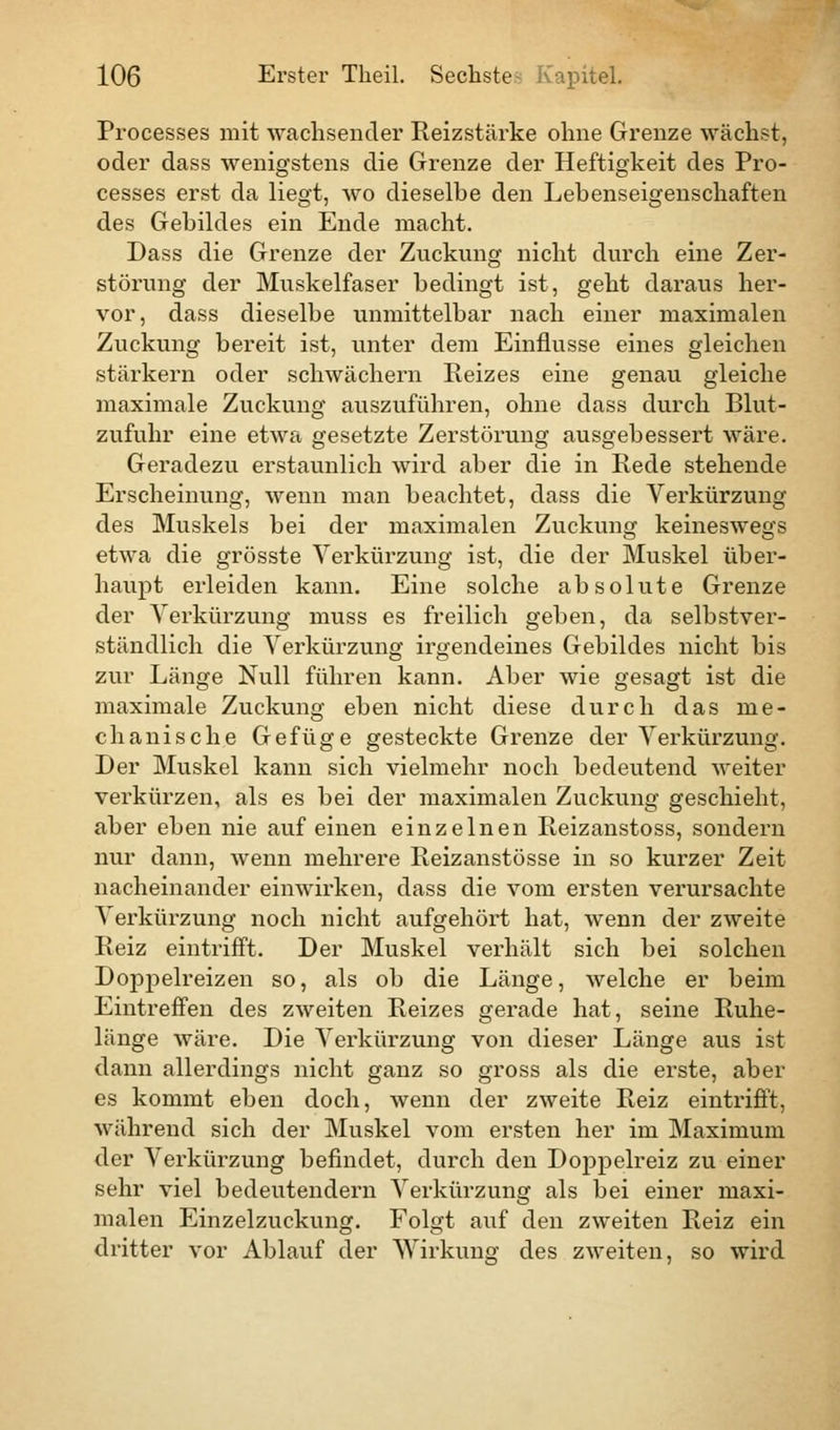 Processes mit wachsender Reizstärke ohne Grenze wächst, oder dass wenigstens die Grenze der Heftigkeit des Pro- cesses erst da liegt, wo dieselbe den Lehenseigenschaften des Gebildes ein Ende macht. Dass die Grenze der Zuckung nicht durch eine Zer- störung der Muskelfaser bedingt ist, geht daraus her- vor, dass dieselbe unmittelbar nach einer maximalen Zuckung bereit ist, unter dem Einflüsse eines gleichen stärkern oder schwächern Reizes eine genau gleiche maximale Zuckung auszuführen, ohne dass durch Blut- zufuhr eine etwa gesetzte Zerstörung ausgebessert wäre. Geradezu erstaunlich wird aber die in Rede stehende Erscheinung, wenn man beachtet, dass die Verkürzung des Muskels bei der maximalen Zuckung keineswegs etwa die grösste Verkürzung ist, die der Muskel über- haupt erleiden kann. Eine solche absolute Grenze der Verkürzung muss es freilich geben, da selbstver- ständlich die Verkürzung irgendeines Gebildes nicht bis zur Länge Null führen kann. Aber wie gesagt ist die maximale Zuckung eben nicht diese durch das me- chanische Gefüge gesteckte Grenze der Verkürzung. Der Muskel kann sich vielmehr noch bedeutend weiter verkürzen, als es bei der maximalen Zuckung geschieht, aber eben nie auf einen einzelnen Reizanstoss, sondern nur dann, wenn mehrere Reizanstösse in so kurzer Zeit nacheinander einwirken, dass die vom ersten verursachte Verkürzung noch nicht aufgehört hat, wenn der zweite Reiz eintrifft. Der Muskel verhält sich bei solchen Doppelreizen so, als ob die Länge, welche er beim Eintreffen des zweiten Reizes gerade hat, seine Ruhe- länge wäre. Die Verkürzung von dieser Länge aus ist dann allerdings nicht ganz so gross als die erste, aber es kommt eben doch, wenn der zweite Reiz eintrifft, während sich der Muskel vom ersten her im Maximum der Verkürzung befindet, durch den Doppelreiz zu einer sehr viel bedeutendem Verkürzung als bei einer maxi- malen Einzelzuckung. Folgt auf den zweiten Reiz ein dritter vor Ablauf der Wirkung des zweiten, so wird