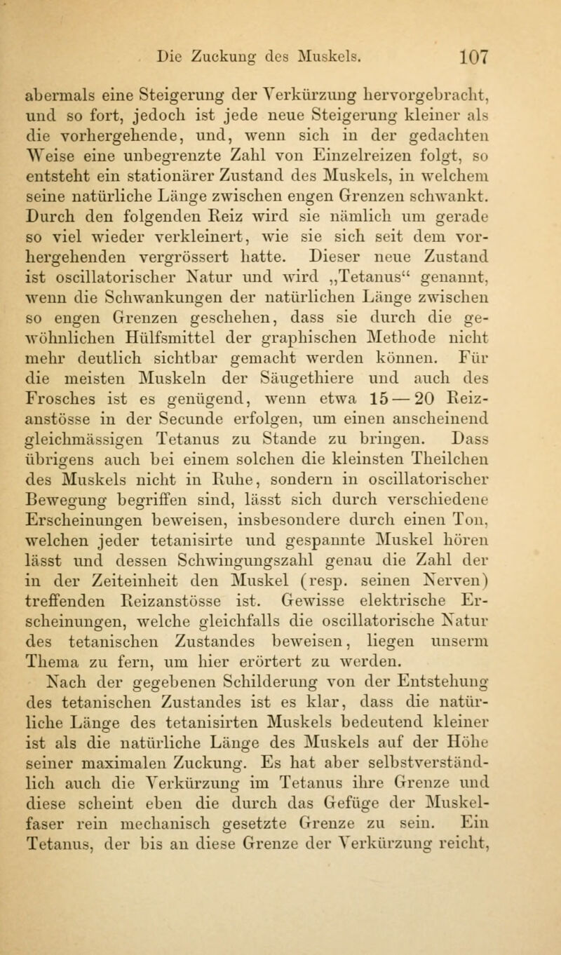 abermals eine Steigerung der Verkürzung hervorgebracht, und so fort, jedoch ist jede neue Steigerung kleiner als die vorhergehende, und, wenn sich in der gedachten Weise eine unbegrenzte Zahl von Einzelreizen folgt, so entsteht ein stationärer Zustand des Muskels, in welchem seine natürliche Länge zwischen engen Grenzen schwankt. Durch den folgenden Reiz wird sie nämlich um gerade so viel wieder verkleinert, wie sie sich seit dem vor- hergehenden vergrössert hatte. Dieser neue Zustand ist oscillatorischer Natur und wird „Tetanus genannt. wenn die Schwankungen der natürlichen Länge zwischen so engen Grenzen geschehen, dass sie durch die ge- wöhnlichen Hülfsmittel der graphischen Methode nicht mehr deutlich sichtbar gemacht werden können. Für die meisten Muskeln der Säugethiere und auch des Frosches ist es genügend, wenn etwa 15 — 20 Eeiz- anstösse in der Secunde erfolgen, um einen anscheinend gleichmässigen Tetanus zu Stande zu bringen. Dass übrigens auch bei einem solchen die kleinsten Theilchen des Muskels nicht in Hube, sondern in oscillatorischer Bewegung begriffen sind, lässt sich durch verschiedene Erscheinungen beweisen, insbesondere durch einen Ton, welchen jeder tetanisirte und gespannte Muskel hören lässt und dessen Schwingungszahl genau die Zahl der in der Zeiteinheit den Muskel (resp. seinen Nerven) treffenden Eeizanstösse ist. Gewisse elektrische Er- scheinungen, welche gleichfalls die oscillatorische Natur des tetanischen Zustandes beweisen, liegen unserm Thema zu fern, um hier erörtert zu werden. Nach der gegebenen Schilderung von der Entstehung des tetanischen Zustandes ist es klar, dass die natür- liche Länge des tetanisirten Muskels bedeutend kleiner ist als die natürliche Länge des Muskels auf der Höhe seiner maximalen Zuckung. Es hat aber selbstverständ- lich auch die Verkürzung im Tetanus ihre Grenze und diese scheint eben die durch das Gefüge der Muskel- faser rein mechanisch gesetzte Grenze zu sein. Ein Tetanus, der bis an diese Grenze der Verkürzung reicht,