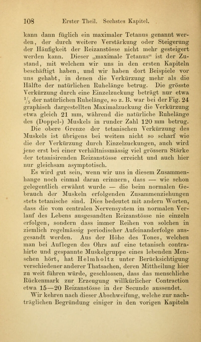 kann dann füglich ein maximaler Tetanus genannt wer- den, der durch weitere Verstärkung oder Steigerung der Häufigkeit der Reizanstösse nicht mehr gesteigert werden kann. Dieser „maximale Tetanus ist der Zu- stand, mit welchem wir uns in den ersten Kapiteln beschäftigt haben, und wir haben dort Beispiele vor uns gehabt, in denen die Verkürzung mehr als die Hälfte der natürlichen Ruhelänge betrug. Die grösste Verkürzung durch eine Einzelzuckung beträgt nur etwa Y5 der natürlichen Ruhelänge, so z. B. war bei der Fig. 24 graphisch dargestellten Maximalzuckung die Verkürzung etwa gleich 21 mm, während die natürliche Ruhelänge des (Doppel-) Muskels in runder Zahl 120 mm betrug. Die obere Grenze der tetanischen Verkürzung des Muskels ist übrigens bei weitem nicht so scharf wie die der Verkürzung durch Einzelzuckungen, auch wird jene erst bei einer verhältnissmässig viel grössern Stärke der tetanisirenden Reizanstösse erreicht und auch hier nur gleichsam asymptotisch. Es wird gut sein, wenn wir uns in diesem Zusammen- hange noch einmal daran erinnern, dass — wie schon gelegentlich erwähnt wurde — die beim normalen Ge- brauch der Muskeln erfolgenden Zusammenziehungen stets tetanische sind. Dies bedeutet mit andern Worten, dass die vom centralen Nervensystem im normalen Ver- lauf des Lebens ausgesandten Reizanstösse nie einzeln erfolgen, sondern dass immer Reihen von solchen in ziemlich regelmässig periodischer Aufeinanderfolge aus- gesandt werden. Aus der Höhe des Tones, welchen man bei Auflegen des Ohrs auf eine tetanisch contra- hirte und gespannte Muskelgruppe eines lebenden Men- schen hört, hat Helmholtz unter Berücksichtigung verschiedener anderer Thatsachen, deren Mittheilung hier zu weit führen würde, geschlossen, dass das menschliche Rückenmark zur Erzeugung willkürlicher Contraction etwa 15—20 Reizanstösse in der Secunde aussendet. Wir kehren nach dieser Abschweifung, welche zur nach- träglichen Begründung einiger in den vorigen Kapiteln