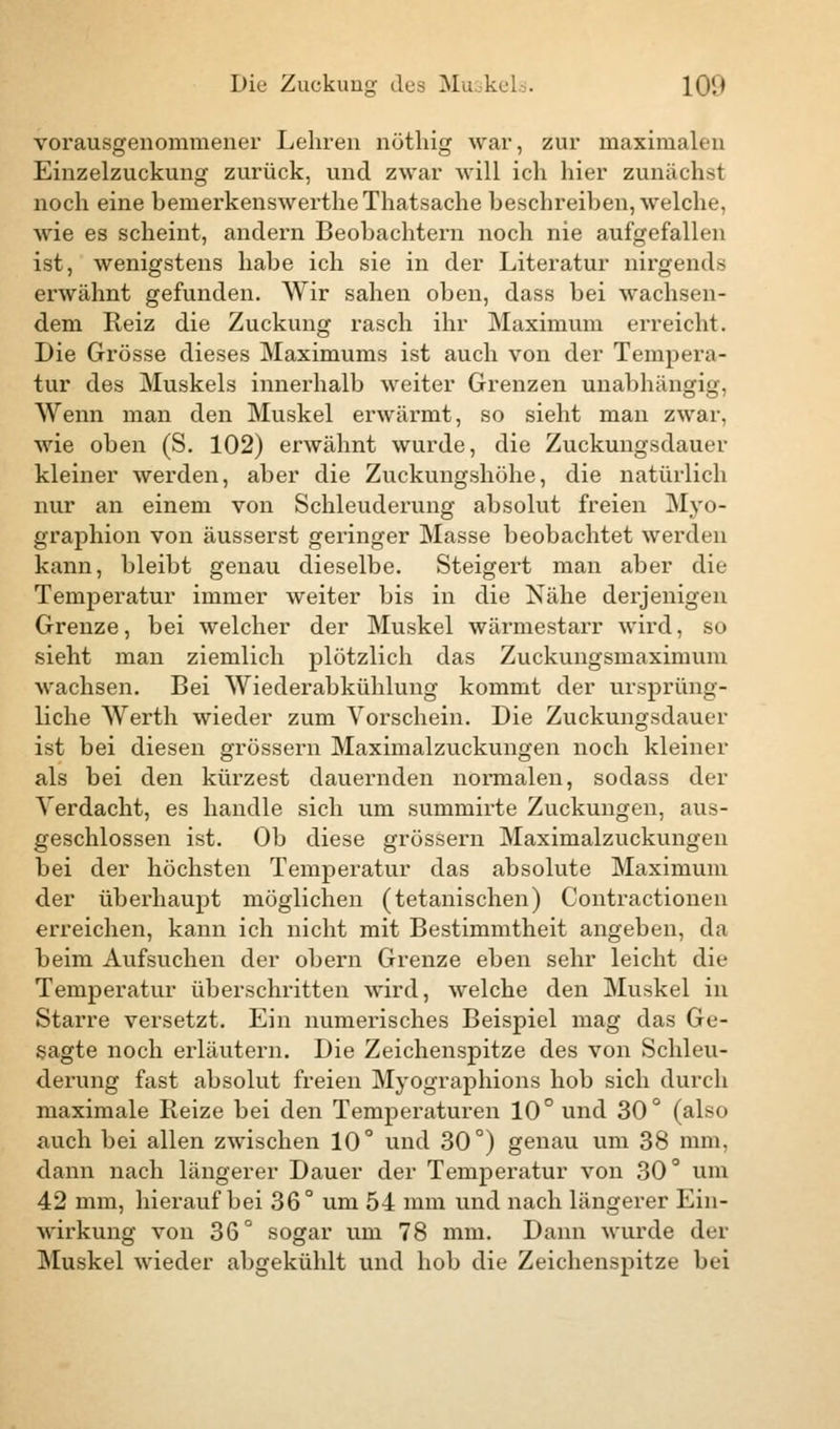 vorausgenommener Lehren nöthig war, zur maximalen Einzelzuckung zurück, und zwar will ich hier zunächst noch eine benierkenswertheThatsache beschreiben, welche, wie es scheint, andern Beobachtern noch nie aufgefallen ist, wenigstens habe ich sie in der Literatur nirgends erwähnt gefunden. Wir sahen oben, dass bei wachsen- dem Reiz die Zuckung rasch ihr Maximum erreicht. Die Grösse dieses Maximums ist auch von der Tempera- tur des Muskels innerhalb weiter Grenzen unabhängig, Wenn man den Muskel erwärmt, so sieht man zwar, wie oben (S. 102) erwähnt wurde, die Zuckungsdauer kleiner werden, aber die Zuckungshöhe, die natürlich nur an einem von Schleuderung absolut freien Myo- graphien von äusserst geringer Masse beobachtet werden kann, bleibt genau dieselbe. Steigert man aber die Temperatur immer weiter bis in die Nähe derjenigen Grenze, bei welcher der Muskel wärmestarr wird, so sieht man ziemlich plötzlich das Zuckungsmaximum wachsen. Bei Wiederabkühlung kommt der ursprüng- liche Werth wieder zum Vorschein. Die Zuckungsdauer ist bei diesen grössern Maximalzuckungen noch kleiner als bei den kürzest dauernden normalen, sodass der Verdacht, es handle sich um summirte Zuckungen, aus- geschlossen ist. Ob diese grössern Maximalzuckungen bei der höchsten Temperatur das absolute Maximum der überhaupt möglichen (tetanischen) Contractionen erreichen, kann ich nicht mit Bestimmtheit angeben, da beim Aufsuchen der obern Grenze eben sehr leicht die Temperatur überschritten wird, welche den Muskel in Starre versetzt. Ein numerisches Beispiel mag das Ge- sagte noch erläutern. Die Zeichenspitze des von Schleu- derung fast absolut freien Myographions hob sich durch maximale Reize bei den Temperaturen 10° und 30° (also auch bei allen zwischen 10° und 30°) genau um 38 mm, dann nach längerer Dauer der Temperatur von 30° um 42 mm, hiei'auf bei 36° um 54 mm und nach längerer Ein- wirkung von 36° sogar um 78 mm. Dann wurde der Muskel wieder abgekühlt und hob die Zeichenspitze bei