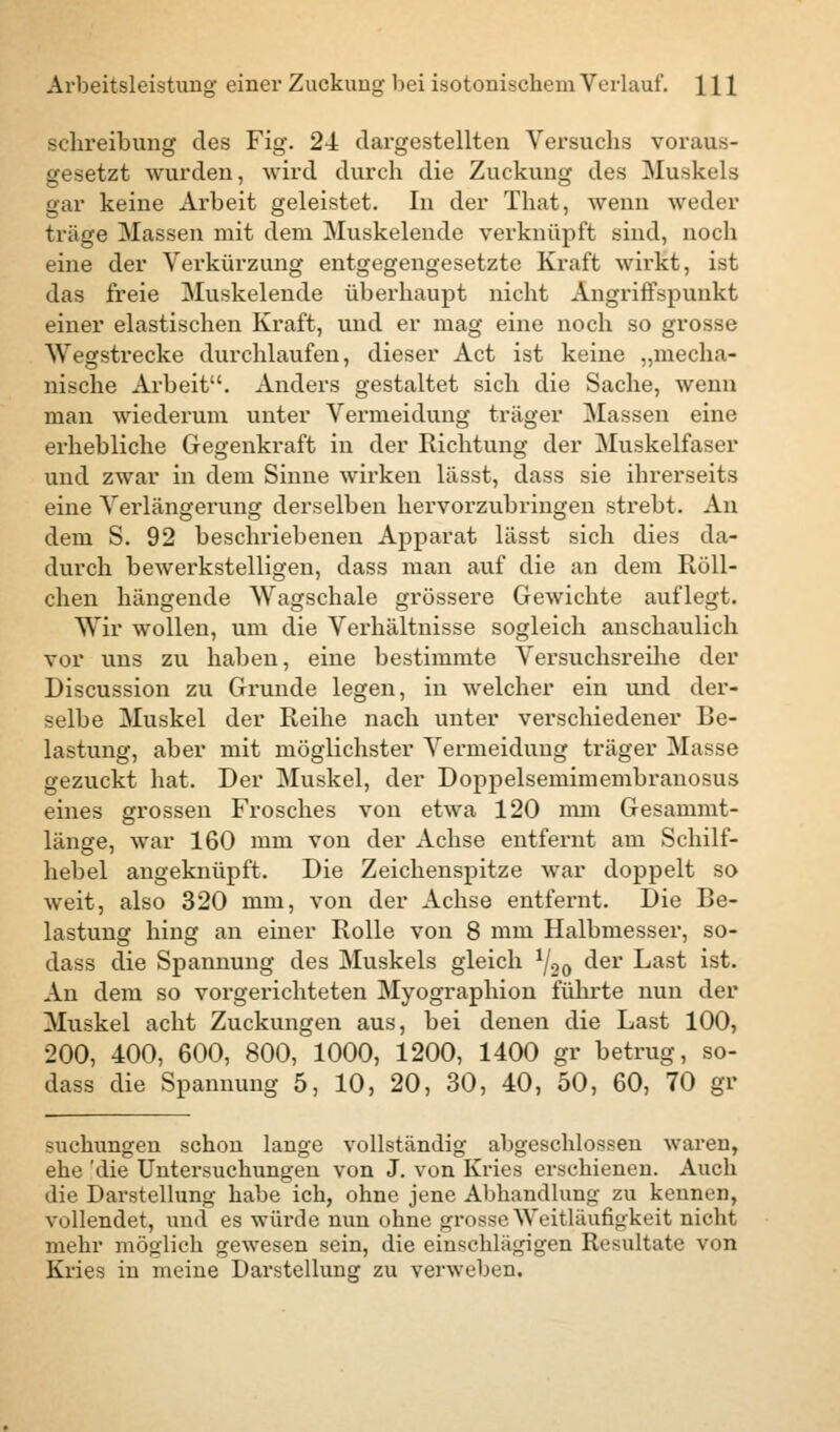 Schreibung des Fig. 24 dargestellten Versuchs voraus- gesetzt wurden, wird durch die Zuckung des Muskels gar keine Arbeit geleistet. In der That, wenn weder träge Massen mit dem Muskelende verknüpft sind, noch eine der Verkürzung entgegengesetzte Kraft wirkt, ist das freie Muskelende überhaupt nicht Angriffspunkt einer elastischen Kraft, und er mag eine noch so grosse Wegstrecke durchlaufen, dieser Act ist keine „mecha- nische Arbeit. Anders gestaltet sich die Sache, wenn man wiederum unter Vermeidung träger Massen eine erhebliche Gegenkraft in der Richtung der Muskelfaser und zwar in dem Sinne wirken lässt, dass sie ihrerseits eine Verlängerung derselben hervorzubringen strebt. An dem S. 92 beschriebenen Apparat lässt sich dies da- durch bewerkstelligen, dass man auf die an dem Röll- chen hängende Wagschale grössere Gewichte auflegt. Wir wollen, um die Verhältnisse sogleich anschaulich vor uns zu haben, eine bestimmte Versuchsreihe der Discussion zu Grunde legen, in welcher ein und der- selbe Muskel der Reihe nach unter verschiedener Be- lastung, aber mit möglichster Vermeidung träger Masse gezuckt hat. Der Muskel, der Doppelsemimembranosus eines grossen Frosches von etwa 120 mm Gesammt- länge, war 160 mm von der Achse entfernt am Schilf- hebel angeknüpft. Die Zeichenspitze war doppelt so weit, also 320 mm, von der Achse entfernt. Die Be- lastung hing an einer Rolle von 8 mm Halbmesser, so- dass die Spannung des Muskels gleich ^oo der Last ist. An dem so vorgerichteten Myographion führte nun der Muskel acht Zuckungen aus, bei denen die Last 100, 200, 400, 600, 800, 1000, 1200, 1400 gr betrug, so- dass die Spannung 5, 10, 20, 30, 40, 50, 60, 70 gr suchungen schon lange vollständig abgeschlossen waren, ehe 'die Untersuchungen von J. von Kries erschienen. Auch die Darstellung habe ich, ohne jene Abhandlung zu kennen, vollendet, und es würde nun ohue grosse Weitläufigkeit nicht mehr möglich gewesen sein, die einschlägigen Resultate von Kries in meine Darstellung zu verweben.