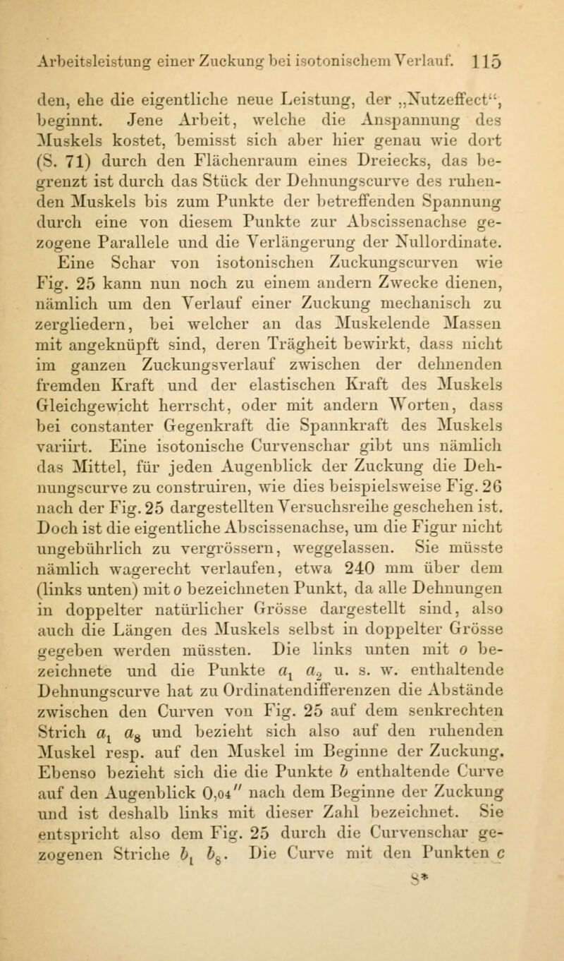 den, ehe die eigentliche neue Leistung, der „Nutzeffect, beginnt. Jene Arbeit, welche die Anspannung des Muskels kostet, bemisst sich aber hier genau wie dort (S. 71) durch den Flächenraum eines Dreiecks, das be- grenzt ist durch das Stück der Dehnungscurve des ruhen- den Muskels bis zum Punkte der betreffenden Spannung durch eine von diesem Punkte zur Abscissenachse ge- zogene Parallele und die Verlängerung der Nullordinate. Eine Schar von isotonischen Zuckungscurven wie Fig. 25 kann nun noch zu einem andern Zwecke dienen, nämlich um den Verlauf einer Zuckung mechanisch zu zergliedern, bei welcher an das Muskelende Massen mit angeknüpft sind, deren Trägheit bewirkt, dass nicht im ganzen Zuckungsverlauf zwischen der dehnenden fremden Kraft und der elastischen Kraft des Muskels Gleichgewicht herrscht, oder mit andern Worten, dass bei constanter Gegenkraft die Spannkraft des Muskels variirt. Eine isotonische Curvenschar gibt uns nämlicli das Mittel, für jeden Augenblick der Zuckung die Deh- nungscurve zu construiren, wie dies beispielsweise Fig. 26 nach der Fig. 25 dargestellten Versuchsreihe geschehen ist. Doch ist die eigentliche Abscissenachse, um die Figur nicht ungebührlich zu vergrössern, weggelassen. Sie müsste nämlich wagerecht verlaufen, etwa 240 mm über dem (links unten) mito bezeichneten Punkt, da alle Dehnungen in doppelter natürlicher Grösse dargestellt sind, also auch die Längen des Muskels selbst in doppelter Grösse gegeben werden müssten. Die links unten mit o be- zeichnete und die Punkte ax a., u. s. w. enthaltende Dehnungscurve hat zu Ordinatendifferenzen die Abstände zwischen den Curven von Fig. 25 auf dem senkrechten Strich ax a8 und bezieht sich also auf den ruhenden Muskel resp. auf den Muskel im Beginne der Zuckung. Ebenso bezieht sich die die Punkte b enthaltende Curve auf den Augenblick 0,04 nach dem Beginne der Zuckung und ist deshalb links mit dieser Zahl bezeichnet. Sie entspricht also dem Fig. 25 durch die Curvenschar ge- zogenen Striche & bh. Die Curve mit den Punkten c