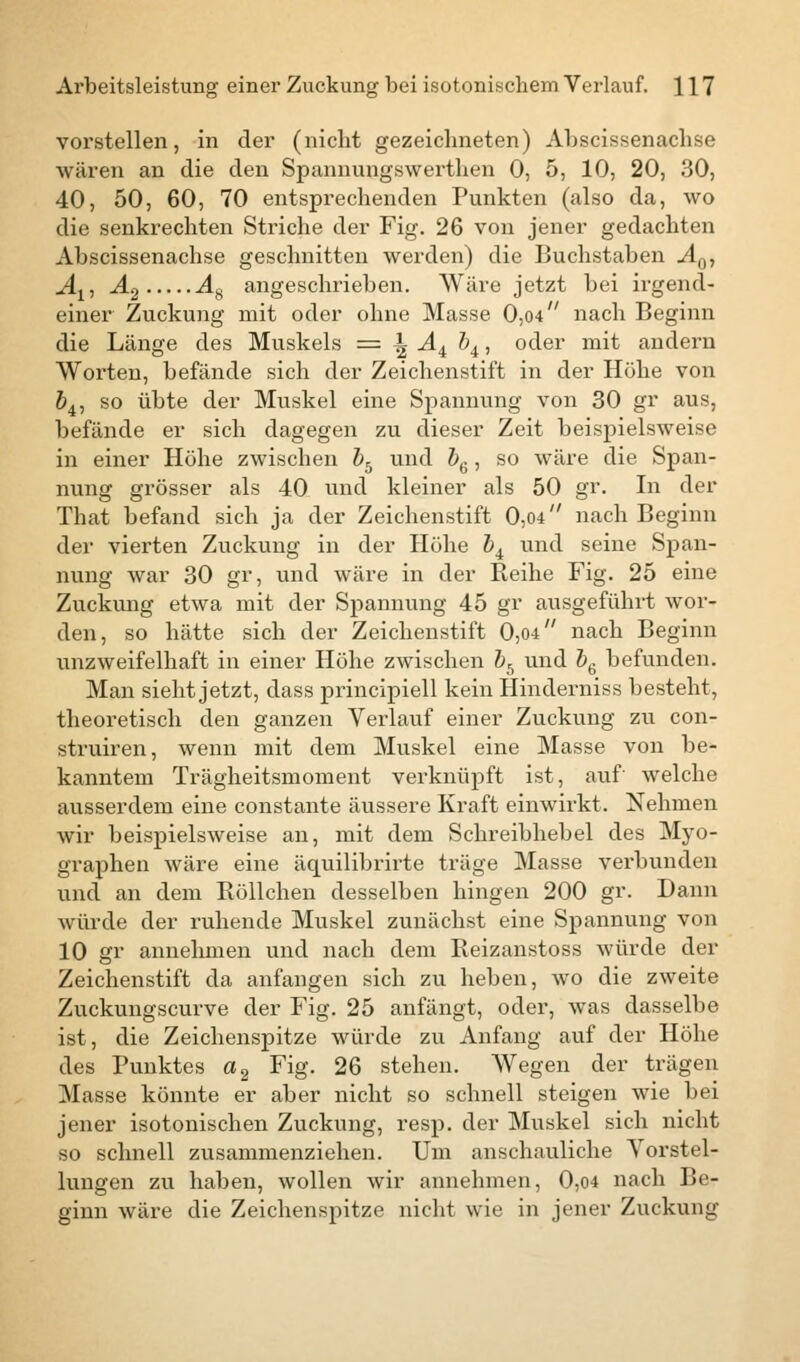 vorstellen, in der (nicht gezeichneten) Abscissenachse wären an die den Spannungswerthen 0, 5, 10, 20, 30, 40, 50, 60, 70 entsprechenden Punkten (also da, wo die senkrechten Striche der Fig. 26 von jener gedachten Abscissenachse geschnitten werden) die Buchstaben A0, Ax, A% As angeschrieben. Wäre jetzt bei irgend- einer- Zuckung mit oder ohne Masse 0,04 nach Beginn die Länge des Muskels = \ A4 bi, oder mit andern Worten, befände sich der Zeichenstift in der Höhe von 64, so übte der Muskel eine Spannung von 30 gr aus, befände er sich dagegen zu dieser Zeit beispielsweise in einer Höhe zwischen bb und b6, so wäre die Span- nung grösser als 40 und kleiner als 50 gr. In der That befand sich ja der Zeichenstift 0,04 nach Beginn der vierten Zuckung in der Höhe b4 und seine Span- nung war 30 gr, und wäre in der Reihe Fig. 25 eine Zuckung etwa mit der Spannung 45 gr ausgeführt wor- den, so hätte sich der Zeichenstift 0,04 nach Beginn unzweifelhaft in einer Höhe zwischen bb und b& befunden. Man sieht jetzt, dass principiell kein Hinderniss besteht, theoretisch den ganzen Verlauf einer Zuckung zu con- struiren, wenn mit dem Muskel eine Masse von be- kanntem Trägheitsmoment verknüpft ist, auf welche ausserdem eine constante äussere Kraft einwirkt. Nehmen wir beispielsweise an, mit dem Schreibhebel des Myo- graphen wäre eine äquilibrirte träge Masse verbunden und an dem Röllchen desselben hingen 200 gr. Dann würde der ruhende Muskel zunächst eine Spannung von 10 gr annehmen und nach dem Reizanstoss würde der Zeichenstift da anfangen sich zu heben, wo die zweite Zuckungscurve der Fig. 25 anfängt, oder, was dasselbe ist, die Zeichenspitze würde zu Anfang auf der Höhe des Punktes a2 Fig. 26 stehen. Wegen der trägen Masse könnte er aber nicht so schnell steigen wie bei jener isotonischen Zuckung, resp. der Muskel sich nicht so schnell zusammenziehen. Um anschauliche Vorstel- lungen zu haben, wollen wir annehmen, 0,04 nach Be- ginn wäre die Zeichenspitze nicht wie in jener Zuckung