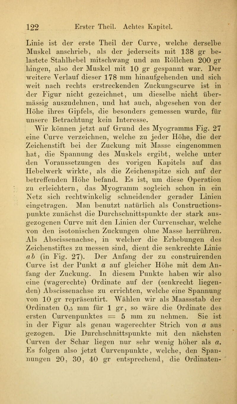 Linie ist der erste Theil der Curve, welche derselbe Muskel anschrieb, als der jederseits mit 138 gr be- lastete Stahlhebel mitschwang und am Röllchen 200 gr hingen, also der Muskel mit 10 gr gespannt war. Der weitere Verlauf dieser 178 mm hinaufgehenden und sich weit nach rechts erstreckenden Zuckungscurve ist in der Figur nicht gezeichnet, um dieselbe nicht über- mässig auszudehnen, und hat auch, abgesehen von der Höhe ihres Gipfels, die besonders gemessen wurde, für unsere Betrachtung kein Interesse. Wir können jetzt auf Grund des Myogramms Fig. 27 eine Curve verzeichnen, welche zu jeder Höhe, die der Zeichenstift bei der Zuckung mit Masse eingenommen hat, die Spannung des Muskels ergibt, welche unter den Voraussetzungen des vorigen Kapitels auf das Hebelwerk wirkte, als die Zeichenspitze sich auf der betreffenden Höhe befand. Es ist, um diese Operation zu erleichtern, das Myogramm sogleich schon in ein Netz sich rechtwinkelig schneidender gerader Linien eingetragen. Man benutzt natürlich als Constructions- punkte zunächst die Durchschnittspunkte der stark aus- gezogenen Curve mit den Linien der Curvenschar, welche von den isotonischen Zuckungen ohne Masse herrühren. Als Abscissenachse, in welcher die Erhebungen des Zeichenstiftes zu messen sind, dient die senkrechte Linie ab (in Fig. 27). Der Anfang der zu construirenden Curve ist der Punkt a auf gleicher Höhe mit dem An- fang der Zuckung. In diesem Punkte haben wir also eine (wagerechte) Ordinate auf der (senkrecht liegen- den) Abscissenachse zu errichten, welche eine Spannung von 10 gr repräsenth't. Wählen wir als Maassstab der Ordinaten 0,5 mm für 1 gr, so wäre die Ordinate des ersten Curvenpunktes = 5 mm zu nehmen. Sie ist in der Figur als genau wagerechter Strich von a aus gezogen. Die D.ui'chschnittspunkte mit den nächsten Curven der Schar liegen nur sehr wenig höher als a. Es folgen also jetzt Curvenpunkte, welche, den Span- nungen 20, 30, 40 gr entsprechend, die Ordinaten-