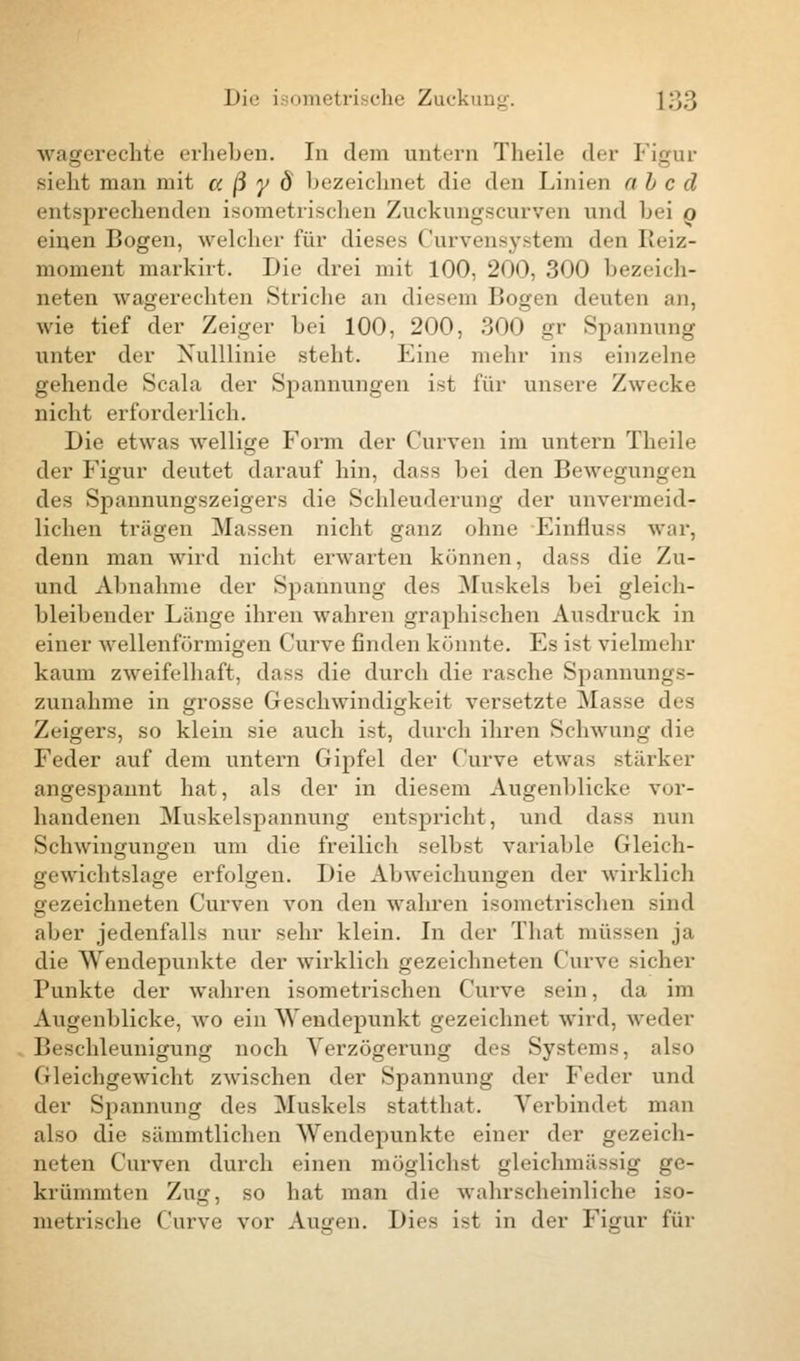 wagerechte erheben. In dem untern Theile der Figur sieht man mit a ß y Ö bezeichnei die den Linien ab c d entsprechenden isometrischen Zuckungscurven und hei o einen Bogen, welcher für dieses Curvensystem den Reiz- moment markirt. Die drei mit 100, 200, 300 bezeich- neten wagerechten Striche an diesem Bogen deuten an, wie tief der Zeiger bei 100, 200, 300 gr Spannung unter der Xulllinie steht. Eine mehr ins einzelne gehende Scala der Spannungen ist für unsere Zwicke nicht erforderlich. Die etwas wellige Form der Curven im untern Theile der Figur deutet darauf hin, das< bei den Bewegungen des Spannungszeigers die Schleuderung der unvermeid- lichen trägen blassen nicht ganz ohne Einfluss war, denn man wird nicht erwarten können, da^s die Zu- und Abnahme der Spannung des Muskels bei gleich- bleibender Länge ihren wahren graphischen Ausdruck in einer wellenförmigen Curve finden könnte. Es ist vielmehr kaum zweifelhaft, dass die durch die rasche Spannungs- zunahme in grosse Geschwindigkeit versetzte Masse des Zeigers, so klein sie auch ist, durch ihren Schwung die Feder auf dem untern Gipfel der Curve etwas stärker angespannt hat, als der in diesem Augenblicke vor- handenen Muskelspannung entspricht, und dass nun Schwingungen um die freilich selbst variable Gleich- gewichtslage erfolgen. Die Abweichungen der wirklich gezeichneten Curven von den wahren isometrischen sind aber jedenfalls nur sehr klein. In der That müssen ja die Wendepunkte der wirklich gezeichneten Curve sicher Punkte der wahren isometrischen Curve sein, da im Augenblicke, wTo ein Wendepunkt gezeichnet wird, weder Beschleunigung noch Verzögerung des Systems, also Gleichgewicht zwischen der Spannung der Feder und der Spannung des Muskels statthat. Verhindel man also die sämmtlichen Wendepunkte einer der gezeich- neten Curven durch einen möglichst gleichmässig ge- krümmten Zug, so hat man die wahrscheinliche iso- metrische Curve vor Augen. Dies ist in der Fimir für