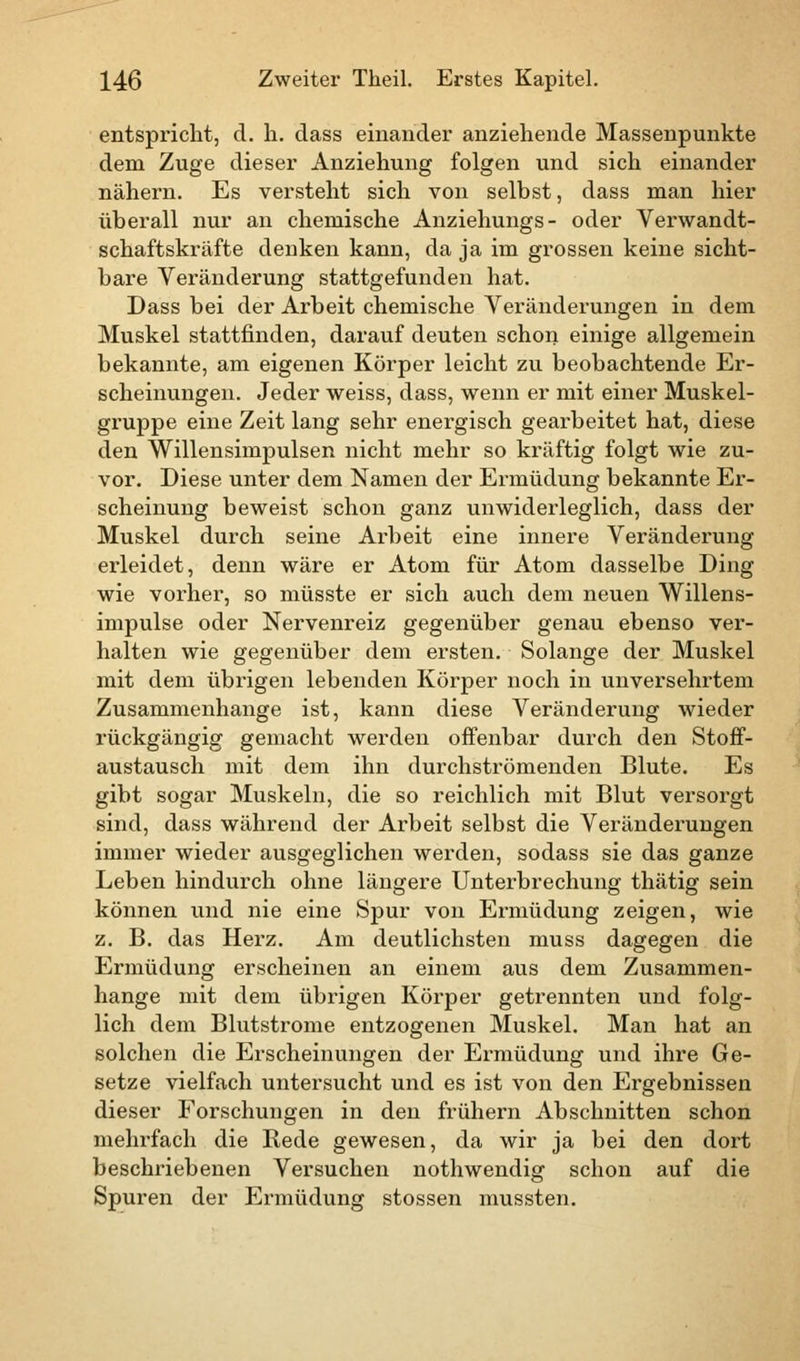 entspricht, cl. h. dass einander anziehende Massenpunkte dem Zuge dieser Anziehung folgen und sich einander nähern. Es versteht sich von selbst, dass man hier überall nur an chemische Anziehungs- oder Verwandt- schaftskräfte denken kann, da ja im grossen keine sicht- bare Veränderung stattgefunden hat. Dass bei der Arbeit chemische Veränderungen in dem Muskel stattfinden, darauf deuten schon einige allgemein bekannte, am eigenen Körper leicht zu beobachtende Er- scheinungen. Jeder weiss, dass, wenn er mit einer Muskel- gruppe eine Zeit lang sehr energisch gearbeitet hat, diese den Willensimpulsen nicht mehr so kräftig folgt wie zu- vor. Diese unter dem Namen der Ermüdung bekannte Er- scheinung beweist schon ganz unwiderleglich, dass der Muskel durch seine Arbeit eine innere Veränderung erleidet, denn wäre er Atom für Atom dasselbe Ding wie vorher, so müsste er sich auch dem neuen Willens- impulse oder Nervenreiz gegenüber genau ebenso ver- halten wie gegenüber dem ersten. Solange der Muskel mit dem übrigen lebenden Körper noch in unversehrtem Zusammenhange ist, kann diese Veränderung wieder rückgängig gemacht werden offenbar durch den Stoff- austausch mit dem ihn durchströmenden Blute. Es gibt sogar Muskeln, die so reichlich mit Blut versorgt sind, dass während der Arbeit selbst die Veränderungen immer wieder ausgeglichen werden, sodass sie das ganze Leben hindurch ohne längere Unterbrechung thätig sein können und nie eine Spur von Ermüdung zeigen, wie z. B. das Herz. Am deutlichsten muss dagegen die Ermüdung erscheinen an einem aus dem Zusammen- hange mit dem übrigen Körper getrennten und folg- lich dem Blutstrome entzogenen Muskel. Man hat an solchen die Erscheinungen der Ermüdung und ihre Ge- setze vielfach untersucht und es ist von den Ergebnissen dieser Forschungen in den frühern Abschnitten schon mehrfach die Rede gewesen, da wir ja bei den dort beschriebenen Versuchen nothwendig schon auf die Spuren der Ermüdung stossen mussten.