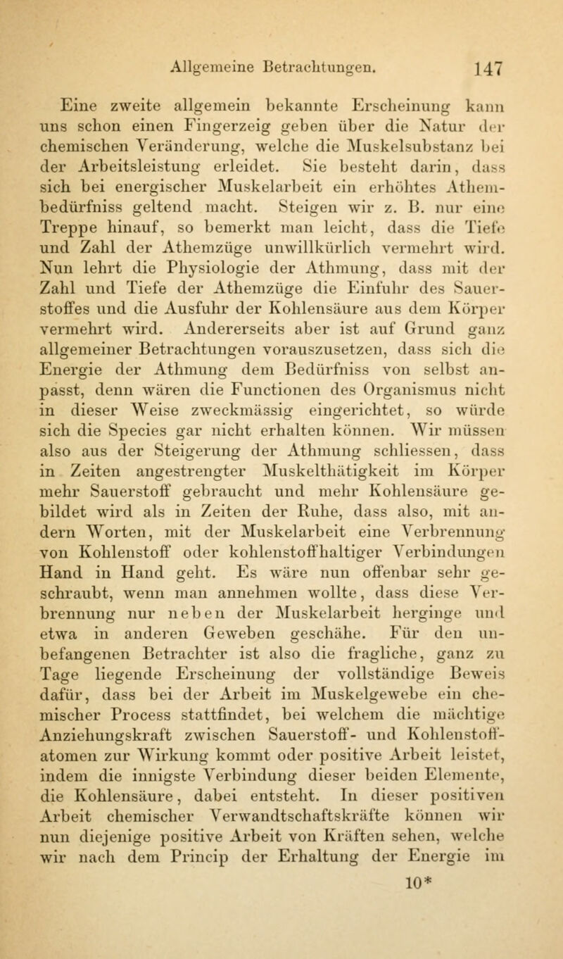 Eine zweite allgemein bekannte Erscheinung kann uns schon einen Fingerzeig geben über die Natur der chemischen Veränderung, welche die Muskelsubstanz bei der Arbeitsleistung erleidet. Sie besteht darin, dass sich bei energischer Muskelarbeit ein erhöhtes Athem- bedürfniss geltend macht. Steigen wir z. B. nur ein»; Treppe hinauf, so bemerkt man leicht, dass die Tiefe und Zahl der Athemzüge unwillkürlich vermehrt wird. Nun lehrt die Physiologie der Athmung, dass mit der Zahl und Tiefe der Athemzüge die Einfuhr des Sauer- stoffes und die Ausfuhr der Kohlensäure aus dem Körper vermehrt wird. Andererseits aber ist auf Grund ganz allgemeiner Betrachtungen vorauszusetzen, dass sich die Energie der Athmung dem Bedürfniss von selbst an- passt, denn wären die Functionen des Organismus nicht in dieser Weise zweckmässig eingerichtet, so würde sich die Species gar nicht erhalten können. Wir müssen also aus der Steigerung der Athmung schliessen, dass in Zeiten angestrengter Muskelthätigkeit im Körper mehr Sauerstoff gebraucht und mehr Kohlensäure ge- bildet wird als in Zeiten der Ruhe, dass also, mit an- dern Worten, mit der Muskelarbeit eine Verbrennung von Kohlenstoff oder kohlenstoffhaltiger Verbindungen Hand in Hand geht. Es wäre nun offenbar sehr ge- schraubt, wenn man annehmen wollte, dass diese Ver- brennung nur neben der Muskelarbeit herginge und etwa in anderen Geweben geschähe. Für den un- befangenen Betrachter ist also die fragliche, ganz zu Tage liegende Erscheinung der vollständige Beweis dafür, dass bei der Arbeit im Muskelgewebe ein che- mischer Process stattfindet, bei welchem die mächtige Anziehungskraft zwischen Sauerstoff- und Kohlenstoff- atomen zur Wirkung kommt oder positive Arbeit leistet, indem die innigste Verbindung dieser beiden Elemente, die Kohlensäure, dabei entsteht. In dieser positiven Arbeit chemischer Verwandtschaftskräfte können wir nun diejenige positive Arbeit von Kräften sehen, welche wir nach dem Princip der Erhaltung der Energie im 10*