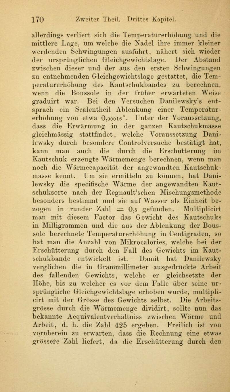 allerdings verliert sich die Temperaturerhöhung und die mittlere Lage, um welche die Nadel ihre immer kleiner werdenden Schwingungen ausführt, nähert sich wieder der ursprünglichen Gleichgewichtslage. Der Abstand zwischen dieser und der aus den ersten Schwingungen zu entnehmenden Gleichgewichtslage gestattet, die Tem- peraturerhöhung des Kautschukbandes zu berechnen, wenn die Boussole in der früher erwarteten Weise graduirt war. Bei den Versuchen Danilewsky's ent- sprach ein Sealentheil Ablenkung einer Temperatur- erhöhung von etwa 0,oooi6°. Unter der Voraussetzung, dass die Erwärmung in der ganzen Kautschukmasse gleichmässig stattfindet, welche Voraussetzung Dani- lewsky durch besondere Controlversuche bestätigt hat, kann man auch die durch die Erschütterung im Kautschuk erzeugte Wärmemenge berechnen, wenn man noch die Wärmecapacität der angewandten Kautschuk- masse kennt. Um sie ermitteln zu können, hat Dani- lewsky die speeifische Wärme der angewandten Kaut- schuksorte nach der Regnault'schen Mischungsmethode besonders bestimmt und sie auf Wasser als Einheit be- zogen in runder Zahl = 0,5 gefunden. Multiplicirt man mit diesem Factor das Gewicht des Kautschuks in Milligrammen und die aus der Ablenkung der Bous- sole berechnete Temperaturerhöhung in Centigraden, so hat man die Anzahl von Mikrocalories, welche bei der Erschütterung durch den Fall des Gewichts im Kaut- schukbande entwickelt ist. Damit hat Danilewsky verglichen die in Grammillimeter ausgedrückte Arbeit des fallenden Gewichts, welche er gleichsetzte der Höhe, bis zu welcher es vor dem Falle über seine ur- sprüngliche Gleichgewichtslage erhoben wurde, multipli- cirt mit der Grösse des Gewichts selbst. Die Arbeits- grösse durch die Wärmemenge dividirt, sollte nun das bekannte Aequivalentverhältniss zwischen Wärme und Arbeit, d. h. die Zahl 425 ergeben. Freilich ist von vornherein zu erwarten, dass die Rechnung eine etwas grössere Zahl liefert, da die Erschütterung durch den