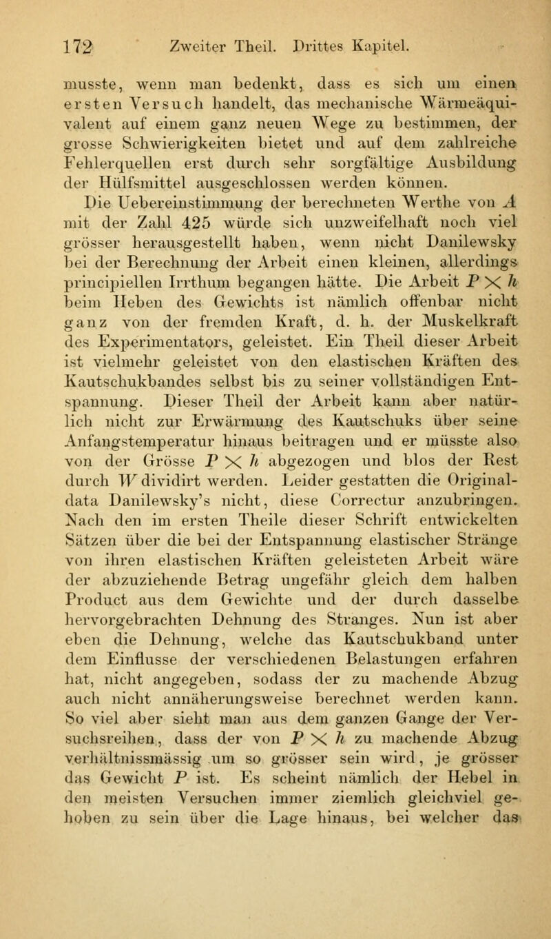 musste, wenn man bedenkt, dass es sich um einen ersten Versuch handelt, das mechanische Wärmeäqui- valent auf einem ganz neuen Wege zu bestimmen, der grosse Schwierigkeiten bietet und auf dem zahlreiche Fehlerquellen erst durch sehr sorgfältige Ausbildung der Hülfsmittel ausgeschlossen werden können. Die Uebereinstimmung der berechneten Werthe von A mit der Zahl 425 würde sich unzweifelhaft noch viel grösser herausgestellt haben, wenn nicht Danilewsky bei der Berechnung der Arbeit einen kleinen, allerdings principiellen Irrthum begangen hätte. Die Arbeit P X k beim Heben des Gewichts ist nämlich offenbar nicht ganz von der fremden Kraft, d. h. der Muskelkraft des Experimentators, geleistet. Ein Theil dieser Arbeit ist vielmehr geleistet von den elastischen Kräften des Kautschukbandes selbst bis zu seiner vollständigen Ent- spannung. Dieser Theil der Arbeit kann aber natür- lich nicht zur Erwärmung des Kautschuks über seine Anfangstemperatur hinaus beitragen und er niüsste also von der Grösse P X h abgezogen und blos der Rest durch Wdividirt werden. Leider gestatten die Original- data Danilewsky's nicht, diese Correctur anzubringen. Nach den im ersten Theile dieser Schrift entwickelten Sätzen über die bei der Entspannung elastischer Stränge von ihren elastischen Kräften geleisteten Arbeit wäre der abzuziehende Betrag ungefähr gleich dem halben Product aus dem Gewichte und der durch dasselbe hervorgebrachten Dehnung des Stranges. Nun ist aber eben die Dehnung, welche das Kautschukband unter dem Einflüsse der verschiedenen Belastungen erfahren hat, nicht angegeben, sodass der zu machende Abzug auch nicht annäherungsweise berechnet werden kann. So viel aber sieht man aus dem ganzen Gange der Ver- suchsreihen, dass der von PX'i zu machende Abzug verhältnissmässig um so grösser sein wird, je grösser das Gewicht P ist. Es scheint nämlich der Hebel in den meisten Versuchen immer ziemlich gleichviel ge- hoben zu sein über die Lage hinaus, bei welcher da*