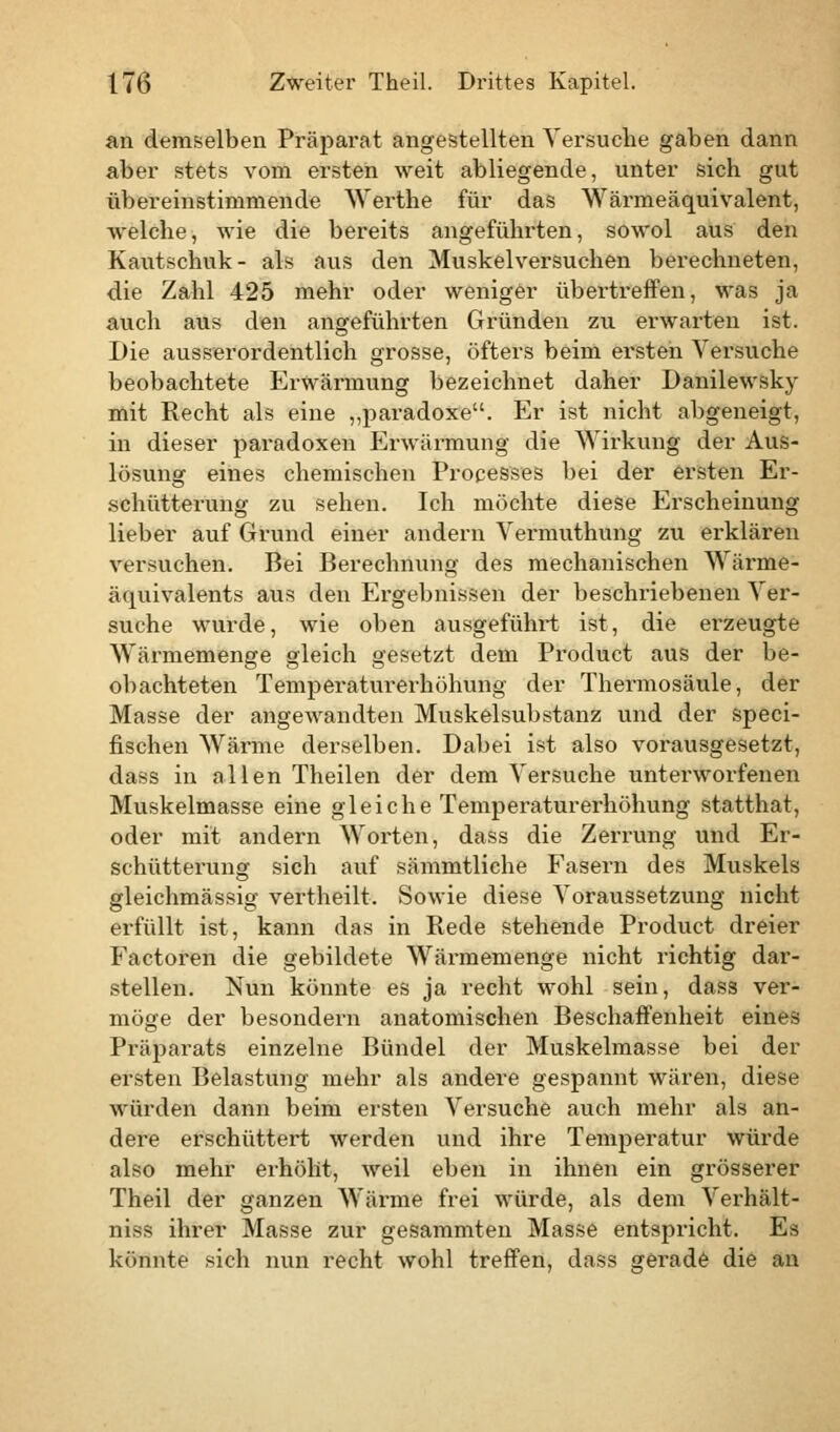 an demselben Präparat angestellten Versuche gaben dann aber stets vom ersten weit abliegende, unter sich gut übereinstimmende Werthe für das Wärmeäquivalent, welche, wie die bereits angeführten, sowol aus den Kautschuk- als aus den Muskelversuchen berechneten, die Zahl 425 mehr oder weniger übertreffen, was ja auch aus den angeführten Gründen zu erwarten ist. Die ausserordentlich grosse, öfters beim ersten Versuche beobachtete Erwärmung bezeichnet daher Danilewsky mit Recht als eine „paradoxe. Er ist nicht abgeneigt, in dieser paradoxen Erwärmung die Wirkung der Aus- lösung eines chemischen Processes bei der ersten Er- schütterung zu sehen. Ich möchte diese Erscheinung lieber auf Grund einer andern Vermuthung zu erklären versuchen. Bei Berechnung des mechanischen Wärme- äquivalents aus den Ergebnissen der beschriebenen Ver- suche wurde, wie oben ausgeführt ist, die erzeugte Wärmemenge gleich gesetzt dem Product aus der be- obachteten Temperaturerhöhung der Thermosäule, der Masse der angewandten Muskelsubstanz und der speci- fischen Wärme derselben. Dabei ist also vorausgesetzt, dass in allen Theilen der dem Versuche unterworfenen Muskelmasse eine gleiche Temperaturerhöhung statthat, oder mit andern Worten, dass die Zerrung und Er- schütterung sich auf sämmtliehe Fasern des Muskels gleichmässig vertheilt. Sowie diese Voraussetzung nicht erfüllt ist, kann das in Rede stehende Product dreier Factoren die gebildete Wärmemenge nicht richtig dar- stellen. Nun könnte es ja recht wohl sein, dass ver- möge der besondern anatomischen Beschaffenheit eines Präparats einzelne Bündel der Muskelmasse bei der ersten Belastung mehr als andere gespannt wären, diese würden dann beim ersten Versuche auch mehr als an- dere erschüttert werden und ihre Temperatur würde also mehr erhöht, weil eben in ihnen ein grösserer Theil der ganzen Wärme frei würde, als dem Verhält- niss ihrer Masse zur gesammten Masse entspricht. Es könnte sich nun recht wohl treffen, dass gerade die an