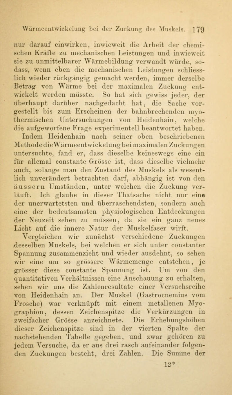 nur darauf einwirken, inwieweit die Arbeit der chemi- schen Kräfte zu mechanischen Leistungen und inwieweit sie zu unmittelbarer Wärmebildung verwandt würde, so- dass, wenn eben die mechanischen Leistungen schliess- lich wieder rückgängig gemacht werden, immer derselbe Betrag von Wärme bei der maximalen Zuckung ent- wickelt werden müsste. So hat sich gewiss jeder, der überhaupt darüber nachgedacht hat, die Sache vor- gestellt bis zum Erscheinen der bahnbrechenden myo- thermischen Untersuchungen von Heidenhain, welche die aufgeworfene Frage experimentell beantwortet haben. Indem Heidenhain nach seiner oben beschriebenen Methode dieWärmeentwickelung bei maximalen Zuckungen untersuchte, fand er, dass dieselbe keineswegs eine ein für allemal constante Grösse ist, dass dieselbe vielmehr auch, solange man den Zustand des Muskels als wesent- lich unverändert betrachten darf, abhängig ist von den äussern Umständen, unter welchen die Zuckung ver- läuft. Ich glaube in dieser Thatsache nicht nur eine der unerwartetsten und überraschendsten, sondern auch eine der bedeutsamsten physiologischen Entdeckungen der Neuzeit sehen zu müssen, da sie ein ganz neues Licht auf die innere Natur der Muskelfaser wirft. Vergleichen wir zunächst verschiedene Zuckungen desselben Muskels, bei welchen er sich unter constanter Spannung zusammenzieht und wieder ausdehnt, so sehen wir eine um so grössere Wärmemenge entstehen, je grösser diese constante Spannung ist. Um von den quantitativen Verhältnissen eine Anschauung zu erhalten, sehen wir uns die Zahlenresultate einer Versuchsreihe von Heidenhain an. Der Muskel (Gastrocnemius vom Frosche) war verknüpft mit einem metallenen Myo- graphien , dessen Zeichenspitze die Verkürzungen in zweifacher Grösse anzeichnete. Die Erhebungshöhen dieser Zeichenspitze sind in der vierten Spalte der nachstehenden Tabelle gegeben, und zwar gehören zu jedem Versuche, da er aus drei rasch aufeinander folgen- den Zuckungen besteht, drei Zahlen. Die Summe der 12*