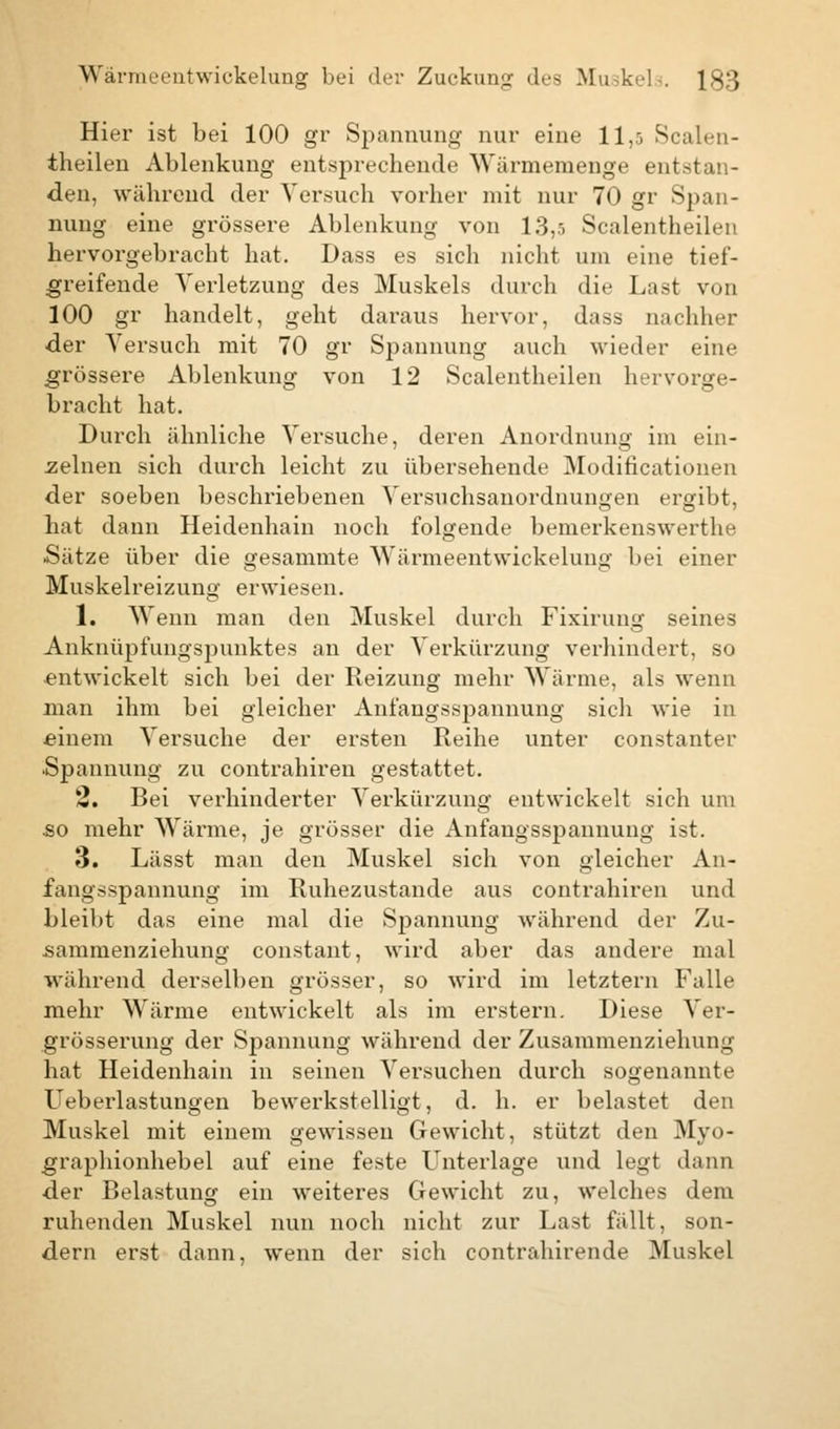 Hier ist bei 100 gr Spannung nur eine 11,:, Scalen- theilen Ablenkung entsprechende Wärmemenge entstan- den, während der Versuch vorher mit nur 70 gr Span- nung eine grössere Ablenkung von 13,5 Scalentheilen hervorgebracht hat. Dass es sich nicht um eine tief- greifende Verletzung des Muskels durch die Last von 100 gr handelt, geht daraus hervor, dass nachher •der Versuch mit 70 gr Spannung auch wieder eine grössere Ablenkung von 12 Scalentheilen hervorge- bracht hat. Durch ähnliche Versuche, deren Anordnung im ein- zelnen sich durch leicht zu übersehende Modifikationen der soeben beschriebenen Versuchsanordnungen ergibt, hat dann Heidenhain noch folgende bemerkenswerthe Sätze über die gesammte Wärmeentwickelung bei einer Muskelreizung erwiesen. 1. Wenn man den Muskel durch Fixirung seines Anknüpfungspunktes an der Verkürzung verhindert, so entwickelt sich bei der Reizung mehr Wärme, als wenn man ihm bei gleicher Anfangsspannung sich wie in einem Versuche der ersten Reihe unter constanter .Spannung zu contrahiren gestattet. 2. Bei verhinderter Verkürzung entwickelt sich um so mehr Wärme, je grösser die Anfangsspannung ist. 3. Lässt man den Muskel sich von gleicher An- i'aiin-Spannung im Ruhezustande aus contrahiren und bleibt das eine mal die Spannung während der Zu- sammenziehung constant, wird aber das andere mal während derselben grösser, so wird im letztern Falle mehr Wärme entwickelt als im erstem. Diese Ver- grösserung der Spannung während der Zusammenziehung hat Heidenhain in seinen Versuchen durch sogenannte Ueberlastungen bewerkstelligt, d. h. er belastet den Muskel mit einem gewissen Gewicht, stützt den Myo- graphionhebel auf eine feste Unterlage und legt dann der Belastung ein weiteres Gewicht zu, welches dem ruhenden Muskel nun noch nicht zur Last fällt, son- dern erst dann, wenn der sich contrahirende Muskel