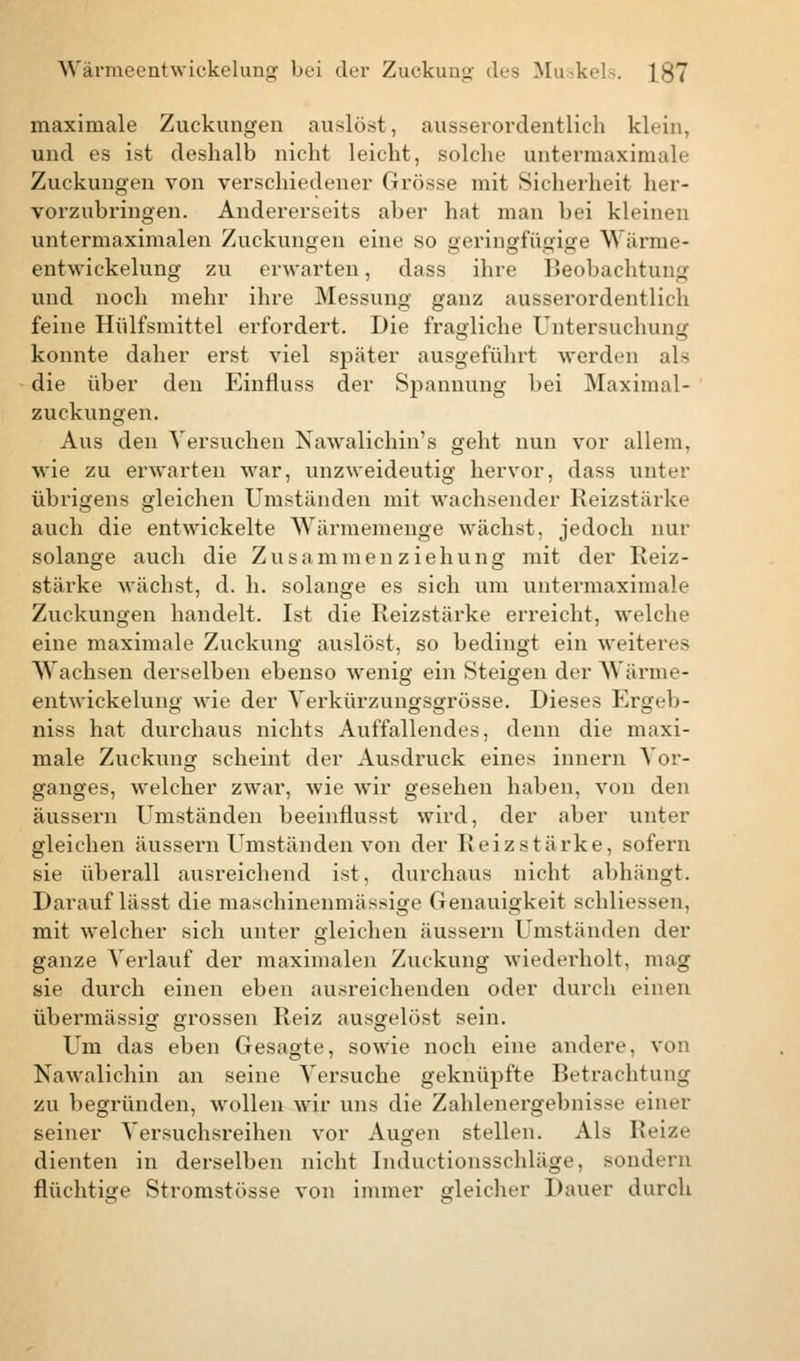 maximale Zuckungen auslöst, ausserordentlich klein, und es ist deshalb nicht leicht, solche untermaximale Zuckungen von verschiedener Grösse mit Sicherheit her- vorzubringen. Andererseits aber hat man bei kleinen untermaximalen Zuckungen eine so geringfügige Wärme- entwickelung zu erwarten, dass ihre Beobachtung und noch mehr ihre Messung ganz ausserordentlich feine Hülfsmittel erfordert. Die fragliche Untersuchung konnte daher erst viel später ausgeführt werden als die über den Einfluss der Spannung bei Maximal- zuckungen. Aus den Versuchen Nawalichin's geht nun vor allem, wie zu erwarten war, unzweideutig hervor, dass unter übrigens gleichen Umständen mit wachsender Reizstärke auch die entwickelte Wärmemenge wächst, jedoch nur solange auch die Zusammenziehung mit der Reiz- stärke wächst, d. h. solange es sich um untermaximale Zuckungen handelt. Ist die Reizstärke erreicht, welche eine maximale Zuckung auslöst, so bedingt ein weiteres Wachsen derselben ebenso wenig ein Steigen der Wärme- entwickelung wie der Yerkürzungsgrösse. Dieses Ergeb- niss hat durchaus nichts Auffallendes, denn die maxi- male Zuckung scheint der Ausdruck eines inuern Vor- ganges, welcher zwar, wie wir gesehen haben, von den äussern Umständen beeinflusst wird, der aber unter gleichen äussern Umständen von der Reizstärke, sofern sie überall ausreichend ist, durchaus nicht abhängt. Darauf lässt die maschinenmässige Genauigkeit schliessen, mit welcher sich unter gleichen äussern Umständen der ganze Verlauf der maximalen Zuckung wiederholt, mag sie durch einen eben ausreichenden oder durch einen übermässig grossen Reiz ausgelöst sein. Um das eben Gesagte, sowie noch eine andere, von Nawalichin an seine Versuche geknüpfte Betrachtung zu begründen, wollen wir uns die Zahlenergebnisse einer seiner Versuchsreihen vor Augen stellen. Als Reize dienten in derselben nicht Inductionsschläge, sondern flüchtige Stromstösse von immer gleicher Dauer durch