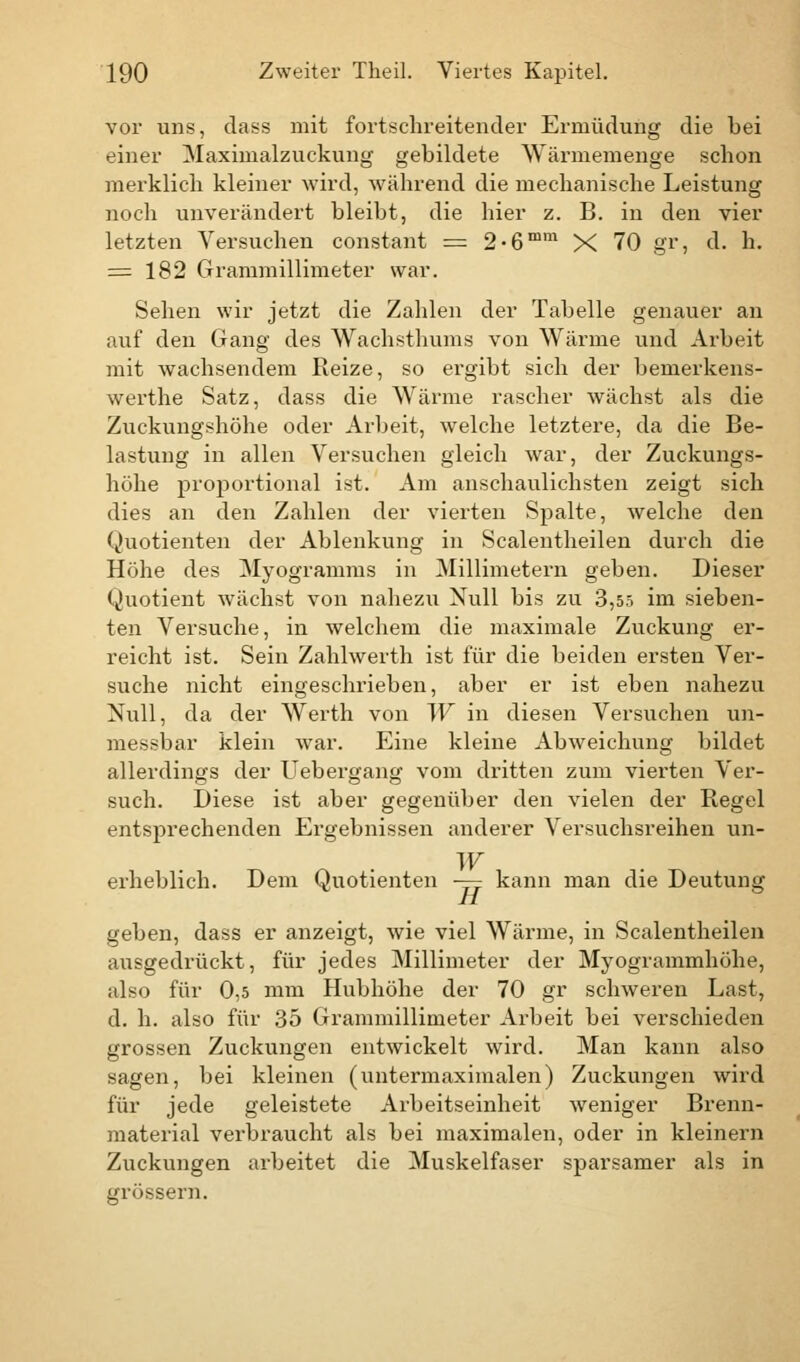 vor uns, dass mit fortschreitender Ermüdung die bei einer Maximalzuckung gebildete Wärmemenge schon merklich kleiner wird, während die mechanische Leistung noch unverändert bleibt, die hier z. B. in den vier letzten Versuchen constant = 2-6mm X 70 gr, d. h. = 182 Grammillimeter war. Sehen wir jetzt die Zahlen der Tabelle genauer an auf den Gang des Wachsthums von Wärme und Arbeit mit wachsendem Reize, so ergibt sich der bemerkens- werthe Satz, dass die Wärme rascher wächst als die Zuckungshöhe oder Arbeit, welche letztere, da die Be- lastung in allen Versuchen gleich war, der Zuckungs- höhe proportional ist. Am anschaulichsten zeigt sich dies an den Zahlen der vierten Spalte, welche den Quotienten der Ablenkung in Scalentheilen durch die Höhe des Myogramms in Millimetern geben. Dieser Quotient wächst von nahezu Null bis zu 3,55 im sieben- ten Versuche, in welchem die maximale Zuckung er- reicht ist. Sein Zahlwerth ist für die beiden ersten Ver- suche nicht eingeschrieben, aber er ist eben nahezu Null, da der Werth von W in diesen Versuchen un- messbar klein war. Eine kleine Abweichung bildet allerdings der Uebergang vom dritten zum vierten Ver- such. Diese ist aber gegenüber den vielen der Regel entsprechenden Ergebnissen anderer Versuchsreihen un- W erheblich. Dem Quotienten —- kann man die Deutung H geben, dass er anzeigt, wie viel Wärme, in Scalentheilen ausgedrückt, für jedes Millimeter der Myogrammhöhe, also für 0,5 mm Hubhöhe der 70 gr schweren Last, d. h. also für 35 Grammillimeter Arbeit bei verschieden grossen Zuckungen entwickelt wird. Man kann also sagen, bei kleinen (untermaximalen) Zuckungen wird für jede geleistete Arbeitseinheit weniger Brenn- material verbraucht als bei maximalen, oder in kleinern Zuckungen arbeitet die Muskelfaser sparsamer als in grössern.