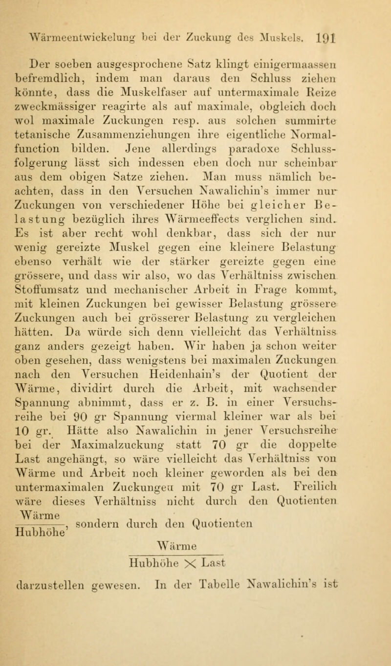 Der soeben ausgesprochene Satz klingt einigermaassen befremdlich, indem man daraus den Schluss ziehen könnte, dass die Muskelfaser auf untermaximale Reize zweckmässiger reagirte als auf maximale, obgleich doch wol maximale Zuckungen resp. aus solchen summirte tetanische Zusammenziehungen ihre eigentliche Normal- function bilden. Jene allerdings paradoxe Schluss- folgerung lässt sich indessen eben doch nur scheinbar aus dem obigen Satze ziehen. Man muss nämlich be- achten, dass in den Versuchen Nawalichin's immer nur Zuckungen von verschiedener Höhe bei gleicher Be- lastung bezüglich ihres Wärmeeffects verglichen sind. Es ist aber recht wohl denkbar, dass sich der nur wenig gereizte Muskel gegen eine kleinere Belastung ebenso verhält wie der stärker gereizte gegen eine grössere, und dass wir also, wo das Verhältniss zwischen Stoffumsatz und mechanischer Arbeit in Frage kommt, mit kleinen Zuckungen bei gewisser Belastung grössere Zuckungen auch bei grösserer Belastung zu vergleichen hätten. Da würde sich denn vielleicht das Verhältniss ganz anders gezeigt haben. Wir haben ja schon weiter oben gesehen, dass wenigstens bei maximalen Zuckungen nach den Versuchen Heidenhain's der Quotient der Wärme, dividirt durch die Arbeit, mit wachsender Spannung abnimmt, dass er z. B. in einer Versuchs- reihe bei 90 gr Spannung viermal kleiner war als bei 10 gr. Hätte also Nawalichin in jener Versuchsreihe bei der Maximalzuckung statt 70 gr die doppelte Last angehängt, so wäre vielleicht das Verhältniss von Wärme und Arbeit noch kleiner geworden als bei den untermaximalen Zuckungeu mit 70 gr Last. Freilich wäre dieses Verhältniss nicht durch den Quotienten —-—, sondern durch den Quotienten Hubhöhe Wärme Hubhöhe X Last darzustellen gewesen. In der Tabelle Nawalichin's i>t