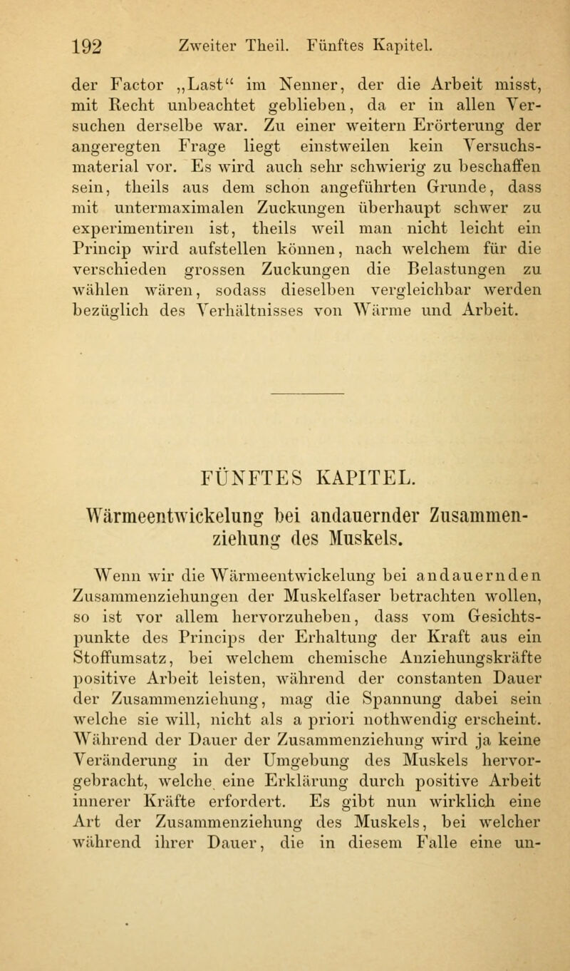 der Factor „Last im Nenner, der die Arbeit misst, mit Recht unbeachtet geblieben, da er in allen Ver- suchen derselbe war. Zu einer weitern Erörterung der angeregten Frage liegt einstweilen kein Versuchs- material vor. Es wird auch sehr schwierig zu beschaffen sein, theils aus dem schon angeführten Grunde, dass mit untermaximalen Zuckungen überhaupt schwer zu experimentiren ist, theils weil man nicht leicht ein Princip wird aufstellen können, nach welchem für die verschieden grossen Zuckungen die Belastungen zu wählen wären, sodass dieselben vergleichbar werden bezüglich des Verhältnisses von Wärme und Arbeit. FÜNFTES KAPITEL. Wärmeentwickelung bei andauernder Zusammen- zielmng des Muskels. Wenn wir die Wärmeentwickelung bei andauernden Zusammenziehungen der Muskelfaser betrachten wollen, so ist vor allem hervorzuheben, dass vom Gesichts- punkte des Princips der Erhaltung der Kraft aus ein Stoffumsatz, bei welchem chemische Anziehungskräfte positive Arbeit leisten, während der constanten Dauer der Zusammenziehung, mag die Spannung dabei sein welche sie will, nicht als a priori nothwendig erscheint. Während der Dauer der Zusammenziehung wird ja keine Veränderung in der Umgebung des Muskels hervor- gebracht, welche eine Erklärung durch positive Arbeit innerer Kräfte erfordert. Es gibt nun wirklich eine Art der Zusammenziehung des Muskels, bei welcher während ihrer Dauer, die in diesem Falle eine un-