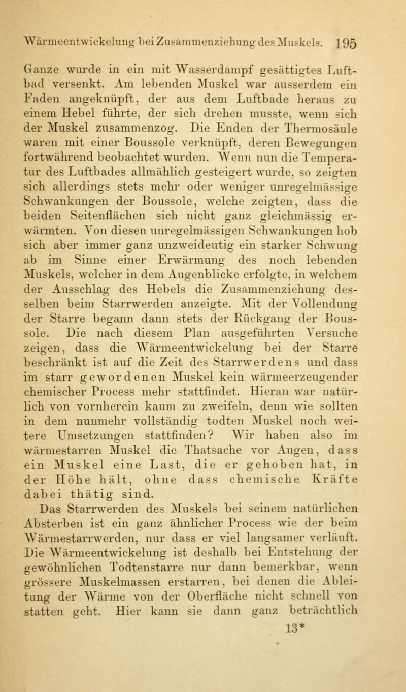 Ganze wurde in ein mit Wasserdampf gesättigtes Luft- bad versenkt. Am lebenden Muskel war ausserdem ein Faden angeknüpft, der aus dem Luftbade heraus zu einem Hebel führte, der sich drehen musste, wenn sich der Muskel zusammenzog. Die Enden der Thermosäule waren mit einer Boussole verknüpft, deren Bewegungen fortwährend beobachtet wurden. Wenn nun die Tempera- tur des Luftbades allmählich gesteigert wurde, so zeigten sich allerdings stets mehr oder weniger unregelmässige Schwankungen der Boussole, welche zeigten, dass die beiden Seitenflächen sich nicht ganz gleichmässig er- wärmten. Von diesen unregelmässigen Schwankungen hob sich aber immer ganz unzweideutig ein starker Schwung ab im Sinne einer Erwärmung des noch lebenden Muskels, welcher in dem Augenblicke erfolgte, in welchem der Ausschlag des Hebels die Zusammenziehung des- selben beim Starrwerden anzeigte. Mit der Vollendung der Starre begann dann stets der Rückgang der Bous- sole. Die nach diesem Plan ausgeführten Versuche zeigen, dass die Wärmeentwickelung bei der Starre beschränkt ist auf die Zeit des Starrwerdens und dass im starr gewordenen Muskel kein wärmeerzeugender chemischer Process mehr stattfindet. Hieran war natür- lich von vornherein kaum zu zweifeln, denn wie sollten in dem nunmehr vollständig todten Muskel noch wei- tere Umsetzungen stattfinden? Wir haben also im wärmestarren Muskel die Thatsache vor Augen, dass ein Muskel eine Last, die er gehoben hat, in der Höhe hält, ohne dass chemische Kräfte dabei thätig sind. Das Starrwerden des Muskels bei seinem natürlichen Absterben ist ein ganz ähnlicher Process wie der beim Wärmestarrwerden, nur dass er viel langsamer verläuft. Die Wärmeentwickelung ist deshalb bei Entstehung der gewöhnlichen Todtenstarre nur dann bemerkbar, wenn grössere Muskelmassen erstarren, bei denen die Ablei- tung der Wärme von der Oberfläche nicht schnell von statten geht. Hier kann sie dann ganz beträchtlich 13*