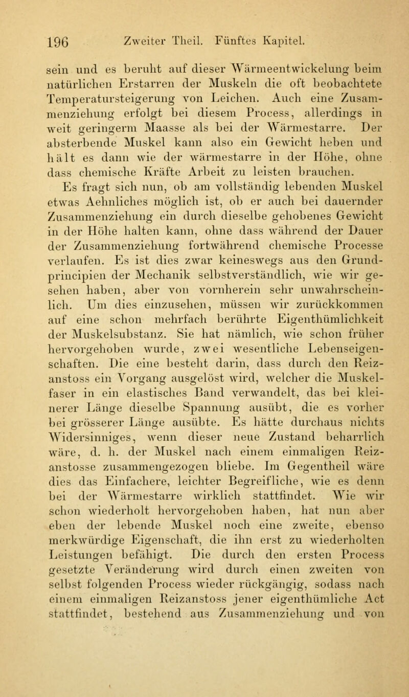 sein und es beruht auf dieser Wärmeentwickelung beim natürlichen Erstarren der Muskeln die oft beobachtete Temperatursteigeruug von Leichen. Auch eine Zusam- menziehung erfolgt bei diesem Process, allerdings in weit geringerm Maasse als bei der Wärmestarre. Der absterbende Muskel kann also ein Gewicht heben und hält es dann wie der wärmestarre in der Höhe, ohne dass chemische Kräfte Arbeit zu leisten brauchen. Es fragt sich nun, ob am vollständig lebenden Muskel etwas Aehnliches möglich ist, ob er auch bei dauernder Zusammenziehung ein durch dieselbe gehobenes Gewicht in der Höhe halten kann, ohne dass während der Dauer der Zusammenziehung fortwährend chemische Processe verlaufen. Es ist dies zwar keineswegs aus den Grund- principien der Mechanik selbstverständlich, wie wir ge- sehen haben, aber von vornherein sehr unwahrschein- lich. Um dies einzusehen, müssen wir zurückkommen auf eine schon mehrfach berührte Eigenthümlichkeit der Muskelsubstanz. Sie hat nämlich, wie schon früher hervorgehoben wurde, zwei wesentliche Lebenseigen- schaften. Die eine besteht darin, dass durch den Reiz- anstoss ein Vorgang ausgelöst wird, welcher die Muskel- faser in ein elastisches Band verwandelt, das bei klei- nerer Länge dieselbe Spannung ausübt, die es vorher bei grösserer Länge ausübte. Es hätte durchaus nichts Widersinniges, wenn dieser neue Zustand beharrlich wäre, d. h. der Muskel nach einem einmaligen Reiz- anstosse zusammengezogen bliebe. Im Gegentheil wäre dies das Einfachere, leichter Begreifliche, wie es denn bei der Wärmestarre wirklich stattfindet. Wie wir schon wiederholt hervorgehoben haben, hat nun aber eben der lebende Muskel noch eine zweite, ebenso merkwürdige Eigenschaft, die ihn erst zu wiederholten Leistungen befähigt. Die durch den ersten Process gesetzte Veränderung wird durch einen zweiten von selbst folgenden Process wieder rückgängig, sodass nach einem einmaligen Reizanstoss jener eigenthümliche Act stattfindet, bestehend aus Zusammenziehung und von