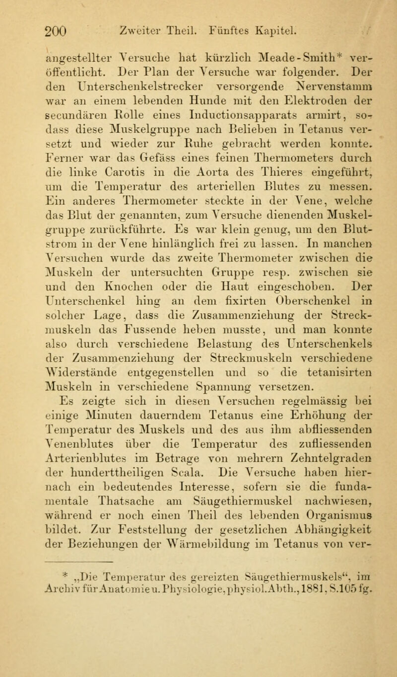 angestellter Versuche hat kürzlich Meade-Smith* ver- öffentlicht. Der Plan der Versuche war folgender. Der den Unterschenkelstrecker versorgende Nervenstamm war an einem lebenden Hunde mit den Elektroden der secundären Rolle eines Inductionsapparats armirt, so- dass diese Muskelgruppe nach Belieben in Tetanus ver- setzt und wieder zur Ruhe gebracht werden konnte. Ferner war das Gefäss eines feinen Thermometers durch die linke Carotis in die Aorta des Thieres eingeführt, um die Temperatur des arteriellen Blutes zu messen. Ein anderes Thermometer steckte in der Vene, welche das Blut der genannten, zum Versuche dienenden Muskel- gruppe zurückführte. Es war klein genug, um den Blut- strom in der Vene hinlänglich frei zu lassen. In manchen Versuchen wurde das zweite Thermometer zwischen die Muskeln der untersuchten Gruppe resp. zwischen sie und den Knochen oder die Haut eingeschoben. Der Unterschenkel hing an dem fixirten Oberschenkel in solcher Lage, dass die Zusammenziehung der Streck- muskeln das Fussende heben musste, und man konnte also durch verschiedene Belastung des Unterschenkels der Zusammenziehung der Streckmuskeln verschiedene Widerstände entgegenstellen und so die tetanisirten Muskeln in verschiedene Spannung versetzen. Es zeigte sich in diesen Versuchen regelmässig hei einige Minuten dauerndem Tetanus eine Erhöhung der Temperatur des Muskels und des aus ihm abfliessenden Venenblutes über die Temperatur des zufliessenden Arterienblutes im Betrage von mehrern Zehntelgraden der hundertteiligen Scala. Die Versuche haben hier- nach ein bedeutendes Interesse, sofern sie die funda- mentale Thatsache am Säugethiermuskel nachwiesen, während er noch einen Theil des lebenden Organismus bildet. Zur Feststellung der gesetzlichen Abhängigkeit der Beziehungen der AYärmebildung im Tetanus von ver- * „Die Temperatur des gereizten Säugethiermuskels, im Archiv für Anatomie u. Physiologie, physiol.Abth., 1881, S.105 fg.