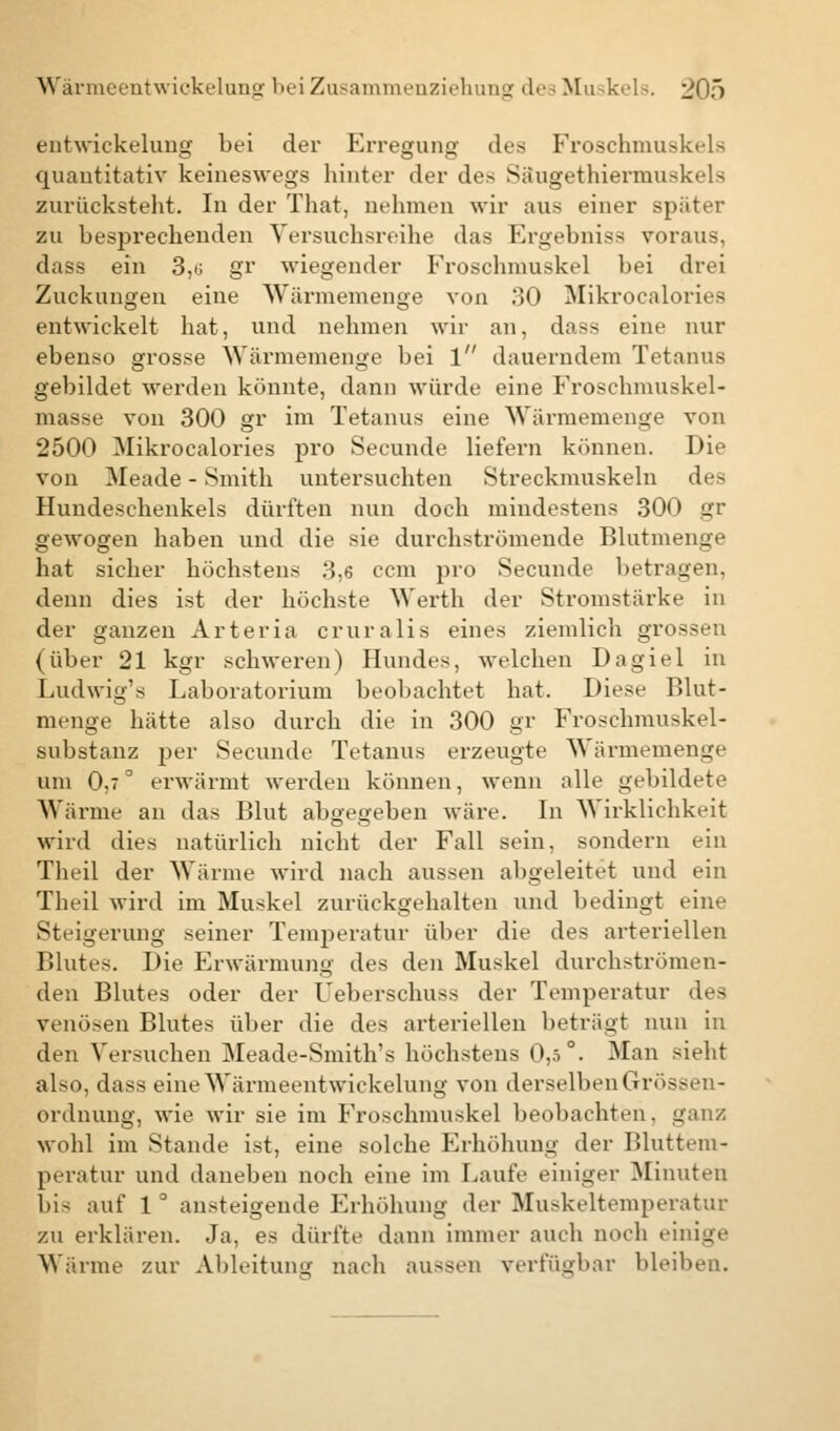 entwickelung bei der Erregung des Froschmuskels quantitativ keineswegs hinter der des Säugethiermuskels zurücksteht. In der That, nehmen wir aus einer spiiter zu besprechenden Versuchsreihe das Ergebniss voraus, dass ein 3,ü gr wiegender Froschmuskel bei drei Zuckungen eine Wärniemenge von 30 Mikrocalories entwickelt hat, und nehmen wir an, dass eine nur ebenso grosse Wärmemenge bei 1 dauerndem Tetanus gebildet werden könnte, dann würde eine Froschmuskel- masse von 300 gr im Tetanus eine Wärmemenge von 2500 Mikrocalories pro Secunde liefern können. Die von Meade - Smith untersuchten Streckmuskeln des Hundeschenkels dürften nun doch mindestens 300 gr gewogen haben und die sie durchströmende Blutmenge hat sicher höchstens :>,6 com pro Secunde betragen, denn dies ist der höchste Werth der Stromstärke in der ganzen Arteria cruralis eines ziemlich grossen (über 21 kgr schweren) Hundes, welchen Dagiel in Ludwig's Laboratorium beobachtet hat. Diese Blut- menge hätte also durch die in 300 gr Froschmuskel- substanz per Secunde Tetanus erzeugte Wärmemenge um 0,7° erwärmt werden können, wenn alle gebildete Wärme an das Blut abgegeben wäre. In Wirklichkeit wird dies natürlich nicht der Fall sein, sondern ein Theil der Wärme wird nach aussen abgeleitet und ein Theil wird im Muskel zurückgehalten und bedingt eine Steigerung seiner Temperatur über die des arteriellen Blutes. Die Erwärmung des den Muskel durchströmen- den Blutes oder der Ueherschuss der Temperatur des venösen Blutes über die des arteriellen beträgt nun in den Versuchen Meade-Smith's höchstens 0,5°. Man sieht also, dass eine Wärmeent wickelung von derselben Grössen- ordnung, wie wir sie im Froschmuskel beobachten, ganz wohl im Stande ist, eine solche Erhöhung der Bluttem- peratur und daneben noch eine im Laufe einiger Minuten l)i< auf 1 ° ansteigende Erhöhung der Muskeltemperatur zu erklären. Ja, es dürfte dann immer auch noch einige Wärme zur Ableitung nach aussen verfügbar bleiben.