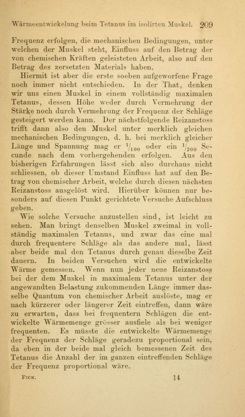 Frequenz erfolgen, die mechanischen Bedingungen, unter welchen der Muskel steht, Einfluss auf den Betrag der von chemischen Kräften geleisteten Arbeit, also auf den Betrag des zersetzten Materials haben. Hiermit ist aber die erste soeben aufgeworfene Frage noch immer nicht entschieden. In der That, denken wir uns einen Muskel in einem vollständig maximalen Tetanus, dessen Höhe weder durch Vermehrung der Stärke noch durch Vermehrung der Frequenz der Schläge gesteigert werden kann. Her nächstfolgende Beizanstoss trifft dann also den Muskel unter merklich gleichen mechanischen Bedingungen, d. h. bei merklich gleicher Länge und Spannung mag er l 100 oder ein 1/200 Se- cunde nach dem vorhergehenden erfolgen. Aus den bisherigen Erfahrungen lässt sich also durchaus nicht schliessen, ob dieser Umstand Einfluss hat auf den Be- trag von chemischer Arbeit, welche durch diesen nächsten Beizanstoss ausgelöst wird. Hierüber können nur be- sonders auf diesen Punkt gerichtete Versuche Aufschlug geben. Wie solche Versuche anzustellen sind, ist leicht zu sehen. Man bringt denselben Muskel zweimal in voll- ständig maximalen Tetanus, und zwar das eine mal durch frequentere Schläge als das andere mal, lä--t aber beide mal den Tetanus durch genau dieselbe Zeit dauern. In beiden Versuchen wird die entwickelte Wärine gemessen. Wenn nun jeder neue Beizanstoss bei der dem Muskel in maximalem Tetanus unter der angewandten Belastung zukommenden Länge immer das- selbe Quantum von chemischer Arbeit auslöste, mag er nach kürzerer oder längerer Zeit eintreffen, dann wäre zu erwarten, dass bei frequentern Schlägen die ent- wickelte Wärmemenge grösser ausfiele als bei weniger frequenten. Es müsste die entwickelte Wärmemenge der Frequenz der Schläge geradezu proportional sein, da eben in der beide mal gleich bemessenen Zeit des Tetanus die Anzahl der im ganzen eintreffenden Schläge der Frequenz proportional wäre. Fick. 14