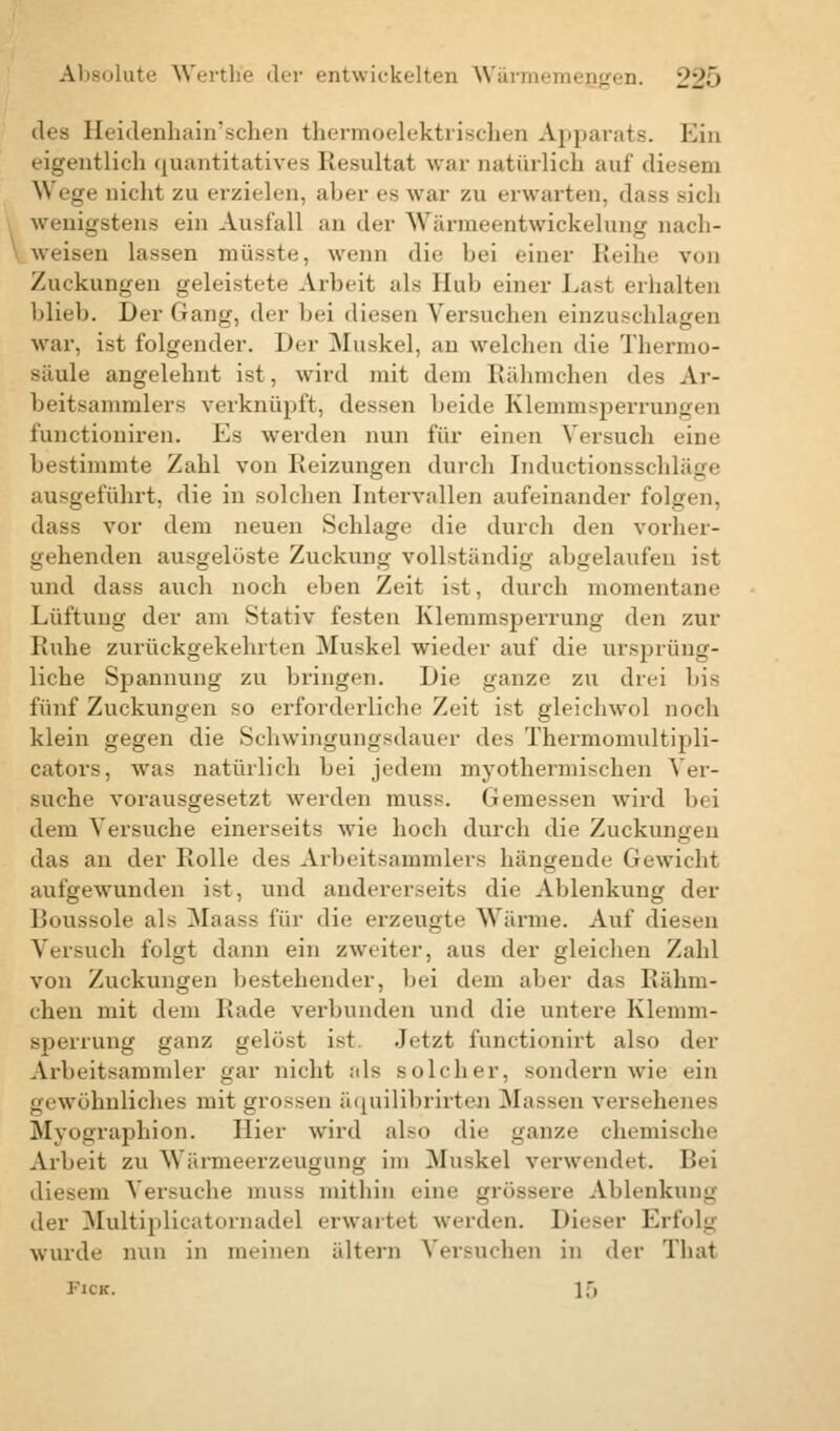 des Heidenhain'sehen thermoelektrischea Apparats. Ein eigentlich quantitatives Resultat war natürlich auf diesem Wege nicht zu erzielen, aber es war zu erwarten, dass wenigstens ein Ausfall an der Wän »ntwickelung nach- weisen lassen müsste, wenn die bei einer Reihe von Zuckungen geleistet«' Arbeit als Hub einer Last erhalten blieb. Der Gang, der bei diesen Versuchen einzuschlagen war. ist folgender. Der Muskel, an welchen die Thenno- säule angelehnt ist, wird mit dem Rähmchen des Ar- beitsammlers verknüpft, dessen beide Klemmsperrungen t'unetioniren. Es werden nun für einen Versuch eine bestimmte Zahl von Reizungen durch Inductionsschlage ausgeführt, die in solchen Intervallen aufeinander folgen, dass vor dem neuen Schlage die durch den vorher- gehenden ausgelüste Zuckung vollständig abgelaufen ist und dass auch noch eben Zeit ist, durch momentane Lüftung der am Stativ festen Klemmsperrung den zur Ruhe zurückgekehrten Muskel wieder auf die ursprüng- liche Spannung zu bringen. Die ganze zu drei bis fünf Zuckungen so erforderliche Zeit ist gleichwol noch klein gegen die Schwingungsdauer des Thermomultipli- cators, was natürlich bei jedem myothermischen Ver- suche vorausgesetzt werden muss. Gemessen wird bei dem Versuche einerseits wie hoch durch die Zuckungen das an der Rolle des Arbeitsammlers hängende Gewicht aufgewunden ist, und andererseits die Ablenkung der Boussole als Maass für die erzeugte Wärme. Auf diesen Versuch folgt dann ein zweiter, aus der gleichen Zahl von Zuckungen bestehender, bei dem aber das Rähm- chen mit dem Rade verbunden und die untere Klemm- sperrung ganz gelöst ist Jetzt funetionirt also der Arbeitsammler gar nicht als solcher, sondern wie ein gewöhnliches mit grossen äquilibrirten Massen versehenes Myographien. Hier wird also die ganze chemische Arbeit zu Wärmeerzeugung im Muskel verwendet. Bei diesem Versuche muss mithin eine grössere Ablenkung der Multiplicatornadel erwartet werden. Dieser Erfolg wurde nun in meinen altern Versuchen in der That Pick. 15