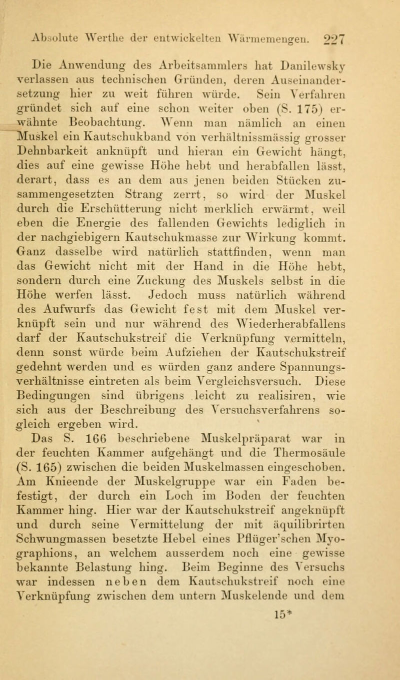 Die Anwendung des Arbeitsammlers hat Danilewsky verlassen aus technischen Gründen, deren Auseinander- setzung hier zu weit führen würde. Sein Vorfahren gründet sich auf eine schon weiter oben ('S. 175) er- wähnte Beobachtung. Wenn man nämlich an einen Muskel ein Kautschukband von verhältnissmässig grosser Dehnbarkeit anknüpft und hieran ein Gewicht hängt, dies auf eine gewisse Höhe hebt und herabfallen lässt, derart, dass es an dem aus jenen beiden Stücken zu- sammengesetzten Strang zerrt, so wird der Muskel durch die Erschütterung nicht merklich erwärmt, weil eben die Energie des fallenden Gewichts lediglich in der nachgiebigem Kautschukmasse zur Wirkung kommt. Ganz dasselbe wird natürlich stattfinden, wenn man das Gewicht nicht mit der Hand in die Höhe hebt, sondern durch eine Zuckung des Muskels selbst in die Höhe werfen lässt. Jedoch muss natürlich während des Aufwurfs das Gewicht fest mit dem Muskel ver- knüpft sein und nur während des Wiederherabfallens darf der Kautschukstreif die Verknüpfung vermitteln, denn sonst würde beim Aufziehen der Kautschukstreif gedehnt werden und es würden ganz andere Spannungs- verhältnisse eintreten als beim Vergleichsversuch. Diese Bedingungen sind übrigens leicht zu realisiren, wie sich aus der Beschreibung des Versuchsverfahrens so- gleich ergeben wird. Das S. 166 beschriebene Muskelpräparat war in der feuchten Kammer aufgehängt und die Thermosäule (S. 165) zwischen die beiden Muskelmassen eingeschoben. Am Knieende der Muskelgruppe war ein Faden be- festigt, der durch ein Loch im Boden der feuchten Kammer hing. Hier war der Kautschukstreif angeknüpft und durch seine Vermittelung der mit äquilibrirten Schwungmassen besetzte Hebel eines Pflüger'schen Myo- graphions, an welchem ausserdem noch eine gewisse bekannte Belastung hing. Beim Beginne des Versuchs war indessen neben dem Kautschukstreif noch eine Verknüpfung zwischen dem untern Muskelende und dem 15*