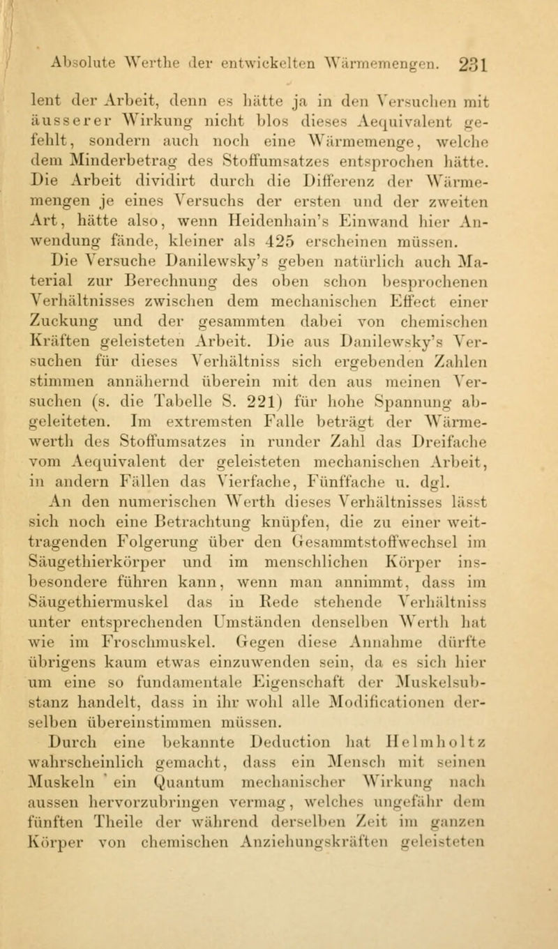 lent der Arbeit, denn es hätte ja in den Versuchen mit äusserer Wirkung nicht blos dieses Aequivalent ge- fehlt, sondern auch noch eine Wärmemenge, welche dem Minderbetrag des Stoffumsatzes entsprochen hätte. Die Arbeit dividirt durch die Differenz der Wärme- mengen je eines Versuchs der ersten und der zweiten Art, hätte also, wenn Heidenhain's Einwand hier An- wendung fände, kleiner als 425 erscheinen müssen. Die Versuche Danilewsky's geben natürlich auch -Ma- terial zur Berechnung des oben schon besprochenen Verhältnisses zwischen dem mechanischen Kffect einer Zuckung und der gesammten dabei von chemischen Kräften geleisteten Arbeit. Die ans Danilewsky's Ver- suchen für dieses Verhältniss sich ergebenden Zahlen stimmen annähernd überein mit den ans nieinen Ver- suchen (s. die Tabelle S. 221) für hohe Spannung ab- geleiteten. Im extremsten Falle beträgt der Wärme- wertli des Stoffumsatzes in runder Zahl das Dreifache vom Aequivalent der geleisteten mechanischen Arbeit, in andern Fällen das Vierfache, Fünffache u. dgl. An den numerischen Werth dieses Verhältnisses lässt sich noch eine Betrachtung knüpfen, die zu einer weit- tragenden Folgerung über den Gesammtstoffwechsel im Säugethierkörper und im menschlichen Körper ins- besondere führen kann, wenn man annimmt, dass im Säugethiermuskel das in Rede stehende Verhältniss unter entsprechenden Umständen denselben Werth hat wie im Froschmuskel. Gegen diese Annahme dürfte übrigens kaum etwas einzuwenden sein, da es sich hier um eine so fundamentale Eigenschaft der Muskelsub- stanz handelt, dass in ihr wohl alle Modifikationen der- selben übereinstimmen müssen. Durch eine bekannte Deduction hat Helmholtz wahrscheinlich gemacht, dass ein Mensch mit -einen Muskeln ein Quantum mechanischer Wirkung Dach aussen hervorzubringen vermag, welches ungefähr dem fünften Theile der während derselben Zeil im ganzen Körper von chemischen Anziehungskräften geleisteten