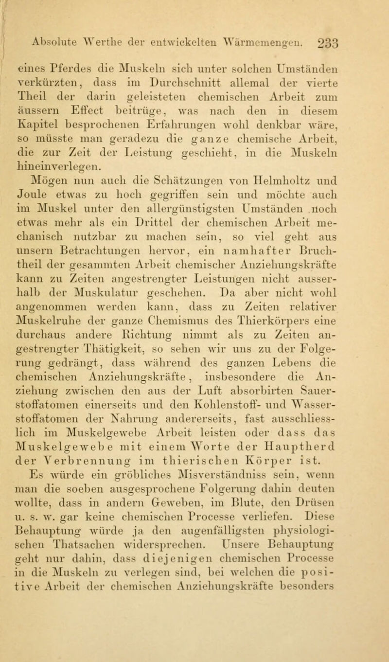 eines Pferdes die Muskeln sieh unter solchen Umständen verkürzten, dass im Durchschnitt allemal der vierte Theil der darin geleisteten chemischen Arbeit zum äussern Effect beitrüge, was nach den in diesem Kapitel besprochenen Erfahrungen wohl denkbar wäre, so müsste man geradezu die ganze chemische Arbeit. die zur Zeit der Leistung geschieht, in die Muskeln hineinverlegen. Mögen nun auch die Schätzungen von Ilelmholtz und Joule etwas zu hoch gegriffen sein und möchte auch im Muskel unter den allergünstigsten Umständen noch etwas mehr als ein Drittel der chemischen Arbeit me- chanisch nutzbar zu machen sein, so viel geht aus unsern Betrachtungen hervor, ein namhafter Bruch- theil der gesammten Arbeit chemischer Anziehungskräfte kann zu Zeiten angestrengter Leistungen nicht ausser- halb der Muskulatur geschehen. Da aber nicht wohl angenommen werden kann, dass zu Zeiten relativer Muskelruhe der ganze Chemismus des Thierkörpers eine durchaus andere Lichtung nimmt als zu Zeiten an- gestrengter Thätigkeit, so sehen wir uns zu der Folge- rung gedrängt, dass während des ganzen Lebens die chemischen Anziehungskräfte , insbesondere die An- ziehung zwischen den aus der Luft absorbirten Sauer- stoffatomen einerseits und den Kohlenstoff- und Wasser- stoffatomen der Nahrung andererseits, fast ausschliess- lich im Muskelgewebe Arbeit leisten oder dass das Muskelgewebe mit einem Worte der Hauptherd der Verbrennung im thierischen Körper ist. Es würde ein gröbliches Misverständniss sein, wenn man die soeben ausgesprochene Folgerung dahin deuten wollte, dass in andern Geweben, im Blute, den Drüsen u. s. w. gar keine chemischen Processe verliefen. Diese Behauptung würde ja den augenfälligsten physiologi- schen Thatsachen widersprechen. Unsere Behauptung geht nur dahin, dass diejenigen chemischen Pr0C688e in die Muskeln zu verlegen sind, bei welchen die posi- tive Arbeit der chemischen Anziehungskräfte besonders