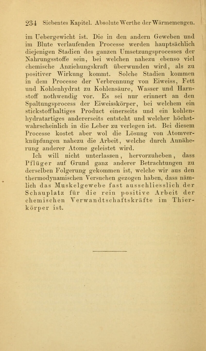im Uebergewicht ist. Die in den andern Geweben und im Blute verlaufenden Processe werden hauptsächlich diejenigen Stadien des ganzen Umsetzungsprocesses der Nahrungsstoffe sein, bei welchen nahezu ebenso viel chemische Anziehungskraft überwunden wird, als zu positiver Wirkung kommt. Solche Stadien kommen in dem Processe der Verbrennung von Eiweiss, Fett und Kohlenhydrat zu Kohlensäure, Wasser und Harn- stoff nothwendig vor. Es sei nur erinnert an den Spaltungsprocess der Eiweisskörper, bei welchem ein stickstoffhaltiges Product einerseits und ein kohlen- hydratartiges andererseits entsteht und welcher höchst- wahrscheinlich in die Leber zu verlegen ist. Bei diesem Processe kostet aber wol die Lösung von Atomver- knüpfungen nahezu die Arbeit, welche durch Annähe- rung anderer Atome geleistet wird. Ich will nicht unterlassen, hervorzuheben, dass Pflüger auf Grund ganz anderer Betrachtungen zu derselben Folgerung gekommen ist, welche wir aus den thermodynamischen Versuchen gezogen haben, dass näm- lich das Muskelgewebe fast ausschliesslich der Schauplatz für die rein positive Arbeit der chemischen Verwandtschaftskräfte im Thier- körper ist.