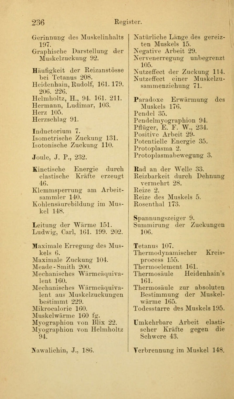 Gerinnung des Muskelinhalts 197. Graphische Darstellung der Muskelzuckung 92. Häufigkeit der Reizanstösse hei Tetanus 208. Heidenhain, Rudolf, 161.179. 206. 226. Helmholtz, H., 94. 161. 211. Hermann, Ludimar, 103. Herz 105. Herzschlag 91. Inductorium 7. Isometrische Zuckung 131. Isotonische Zuckung 110. Joule, J. P., 232. Kinetische Energie durch elastische Kräfte erzeugt 46. Klemmsperrung am Arbeit- sammler 140. Kohlensäurebildung im Mus- kel 148. Leitung der Wärme 151. Ludwig, Carl, 161. 199. 202. Maximale Erregung des Mus- kels 6. Maximale Zuckung 104. Meade- Smith 200. Mechanisches Wärmeäquiva- lent 160. Mechanisches Wärmeäquiva- lent aus Muskelzuckungen bestimmt 229. Mikrocalorie 160. Muskelwärme 160 fg. Myographion von Blix 22. Myographion von Helmholtz 94. Hawalichin, J., 186. Natürliche Länge des gereiz- ten Muskels 15. Negative Arbeit 29. Nervenerregung unbegrenzt 105. Nutzeffect der Zuckung 114. Nutzeffect einer Muskelzu- sammenziehung 71. Paradoxe Erwärmung des Muskels 176. Pendel 35. Pendelmyographion 94. Pflüger, E. F. W., 234. Positive Arbeit 29. Potentielle Energie 35. Protoplasma 2. Protoplasmabewegung 3. Bad an der Welle 33. Reizbarkeit durch Dehnung vermehrt 28. Reize 2. Reize des Muskels 5. Rosenthal 173. Spannungszeiger 9. Summirung der Zuckungen 106. Tetanus 107. Thermodynamischer Kreis- process 155. Thermoelement 161. Thermosäule Heidenhain's 161. Thermosäule zur absoluten Bestimmung der Muskel- wärme 165. Todesstarre des Muskels 195. Umkehrbare Arbeit elasti- scher Kräfte gegen die Schwere 43. Verbrennung im Muskel 148.