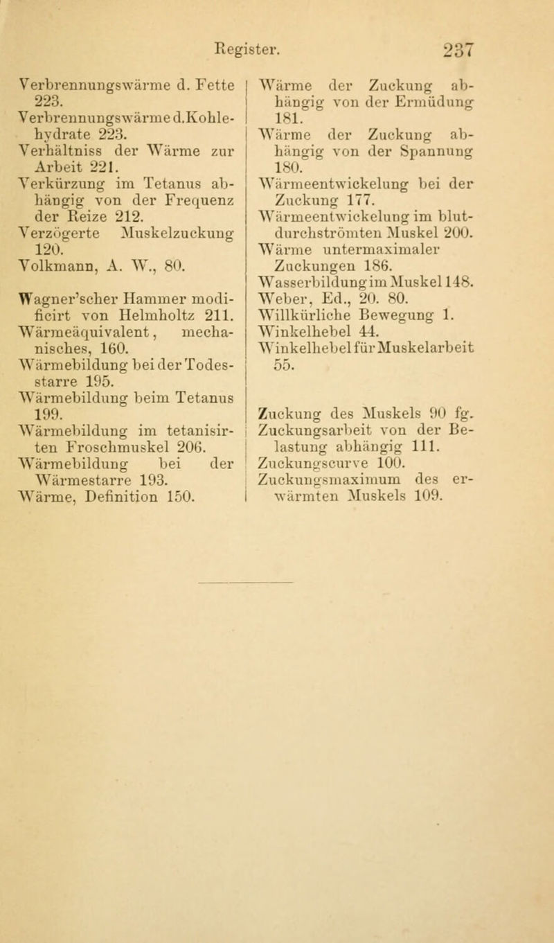 Verbrennungswärme d. Fette 223. Verbrennung* wärme d.Kohle- hydrate 2l'... Verhältniss der Wärme zur Arbeit 221. Verkürzung im Tetanus ab- hängig von der Frequenz der Reize 212. Verzögerte Muskelzuckuug 120. Volkmann, A. W., 80. Wagner'scher Hammer modi- ficirt von Helmholtz 211. Wärmeäquivalent, mecha- nisches, 160. Wärmebildung bei der Todes- starre 195. Wärmebildung beim Tetanus 199. Wärmebildung im tetanisir- ten Froschmuskel 206. Wärmebildung bei der Wärmestarre 193. Wärme, Definition 150. Wärme der Zuckung ab- hängig vini der Ermüdung L81. Wärme «Irr Zuckung ab- hängig von der Spannung 180. Wärmeentwickelung bei der Zuckung 177. Wärmeentwickelung im blut- durchströmten Muskel 200. Wärme untermaximaler Zuckungen 186. Wasserbildung im Muskel 148. Weber, Ed., 20. 80. Willkürliche Bewegung 1. Winkelhebel 44. Winkelhebel für Muskelarbeit 55. Zuckung des Muskels 90 fg. Zuckungsarbeit von der Be- lastung abhängig 111. Zuckungscurve 100. Zuckungsmaximum des er- wärmten Muskels 109.