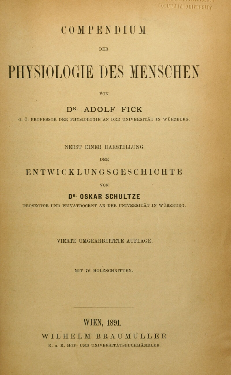 iVlffhV COMPENDIUM DER PHYSIOLOGIE DES MENSCHEN VON DR ADOLF FI CK O. Ö. PROFESSOR DEB, PHYSIOLOGIE AN DER UNIVERSITÄT IN WÜRZBURG. NEBST EINEE DARSTELLUNG ENTWICKLUNGSGESCHICHTE VON DR OSKAR SCHULTZE PROSECTOR UND PR1VATDOCENT AN DER UNIVERSITÄT IN WÜRZBURG. VIERTE UMGEARBEITETE AUELAGE. MIT 76 HOLZSCHNITTEN. WIEN, 1891. WILHELM BRAUMULLER K. u. K. HOF- l'NI) UNIVEB8ITÄTSBUCHHÄNDLER.