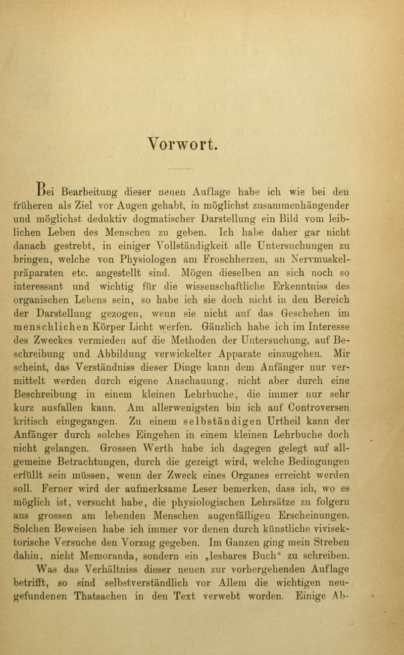 Vorwort. Jjei Bearbeitung dieser neuen Auflage habe ich wie bei den früheren als Ziel vor Augen gehabt, in möglichst zusammenhängender und möglichst deduktiv dogmatischer Darstellung ein Bild vom leib- lichen Leben des Menschen zu geben. Ich habe daher gar nicht danach gestrebt, in einiger Vollständigkeit alle Untersuchungen zu bringen, welche von Physiologen am Froschherzen, an Nervmuskel- präparaten etc. angestellt sind. Mögen dieselben an sich noch so interessant und wichtig für die wissenschaftliche Erkenntniss des organischen Lebens sein, so habe ich sie doch nicht in den Bereich der Darstellung gezogen, wenn sie nicht auf das Geschehen im menschlichen Körper Licht werfen. Gänzlich habe ich im Interesse des Zweckes vermieden auf die Methoden der Untersuchung, auf Be- schreibung und Abbildung verwickelter Apparate einzugehen. Mir scheint, das Verständniss dieser Dinge kann dem Anfänger nur ver- mittelt werden durch eigene Anschauung, nicht aber durch eine Beschreibung in einem kleinen Lehrbuche, die immer nur sehr kurz ausfallen kann. Am allerwenigsten bin ich auf Controversen kritisch eingegangen. Zu einem selbständigen Urtheil kann der Anfänger durch solches Eingehen in einem kleinen Lehrbuche doch nicht gelangen. Grossen Werth habe ich dagegen gelegt auf all- gemeine Betrachtungen, durch die gezeigt wird, welche Bedingungen erfüllt sein müssen, wenn der Zweck eines Organes erreicht werden soll. Ferner wird der aufmerksame Leser bemerken, dass ich, wo es möglich ist, versucht habe, die physiologischen Lehrsätze zu folgern aus grossen am lebenden Menschen augenfälligen Erscheinungen. Solchen Beweisen habe ich immer vor denen durch künstliche vivisek- torische Versuche den Vorzug gegeben. Im Ganzen ging mein Streben dahin, nicht Memoranda, sondern ein „lesbares Buch zu schreiben. Was das Verhältniss dieser neuen zur vorhergehenden Auflage betrifft, so sind selbstverständlich vor Allem die wichtigen neu- gefundenen Thatsachen in den Text verwebt worden. Einige Ab-