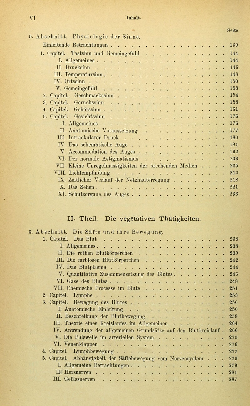 Seite 5. Abschnitt. Physiologie der Sinne. Einleitende Betrachtungen 139 1. Capitel. Tastsinn und Gemeingefühl 144 I. Allgemeines 144 II. Drucksinn 146 III. Temperatursinn 148 IV. Ortssinn 150 V. Gemeingefühl 153 2. Capitel. Geschmackssinn 154 3. Capitel. Geruchssinn 158 4. Capitel. Gehörssinn 161 5. Capitel. Gesichtssinn 176 I. Allgemeines 176 IL Anatomische Voraussetzung 177 III. Intraokularer Druck .180 IV. Das schematische Auge 181 V. Accommodation des Auges 192 VI. Der normale Astigmatismus 203 VII. Kleine Unregelmässigkeiten der brechenden Medien .... 205 VIII. Lichtempfindung 210 IX. Zeitlicher Verlauf der Netzhauterregung 218 X. Das Sehen 221 XL Schutzorgane des Auges 236 II. Theil. Die vegetativen Thätigkeiten. 6. Abschnitt. Die Säfte und ihre Bewegung. 1. Capitel. Das Blut 238 I. Allgemeines 238 IL Die rothen Blutkörperchen 239 III. Die farblosen Blutkörperchen 242 IV. Das Blutplasma 244 V. Quantitative Zusammensetzung des Blutes 246 VI. Gase des Blutes 248 VII. Chemische Processe im Blute 251 2. Capitel. Lymphe - 253 3. Capitel. Bewegung des Blutes 256 I. Anatomische Einleitung 256 LI. Beschreibung der Blutbewegung 258 HI. Theorie eines Kreislaufes im Allgemeinen 264 IV. Anwendung der allgemeinen Grundsätze auf den Blutkreislauf . 266 V. Die Pulswelle im arteriellen System 270 VI. Venenklappen 276 4. Capitel. Lymphbewegung  277 5. Capitel. Abhängigkeit der Säftebewegung vom Nervensystem . . . 279 I. Allgemeine Betrachtungen 279 IL Herznerven 281 ILT. Gefässnerven 287