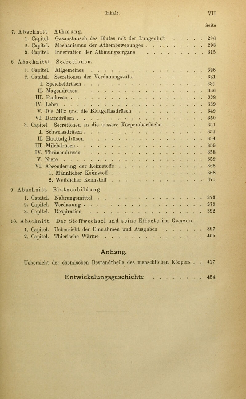 Seite 7. Abschnitt. Athrnung. 1. Capitel. Gasaustausch des Blutes mit der Lungenluft 296 2. Capitel. Mechanismus der Athembewegungen 298 3. Capitel. Innervation der Athmungsorgane 315 8. Abschnittt. Secretionen. 1. Capitel. Allgemeines 328 2. Capitel. Secretionen der Verdauuugssäfte 331 I. Speicheldrüsen 331 II. Magendrüsen 336 III. Pankreas 338 IV. Leber 339 V. Die Milz und die Blutgefässdrüsen 349 VI. Darmdrüsen 350 3. Capitel. Secretionen an die äussere Körperoberfläche 351 I. Schweissdrüsen 351 H. Hauttalgdiüsen 354 LH. Milchdrüsen 355 IV. Thränendrüsen 358 V. Niere 359 VI. Absonderung der Keimstofl'e 368 1. Männlicher Keimstoff 368 2. Weiblicher Keimstoff 371 9. Abschnitt. Blutneubildung. 1. Capitel. Nahrungsmittel 373 2. Capitel. Verdauung 379 3. Capitel. Eespiration 392 10. Abschnitt. Der Stoffwechsel und seine Effecte im Ganzen. 1. Capitel. Uebersicht der Einnahmen und Ausgaben 397 2. Capitel. Thierische Wärme 405 Anhang. Uebersicbt der chemischen Bestandtheile des menschlichen Körpers . . 417 Entwickelungsgeschichte 454